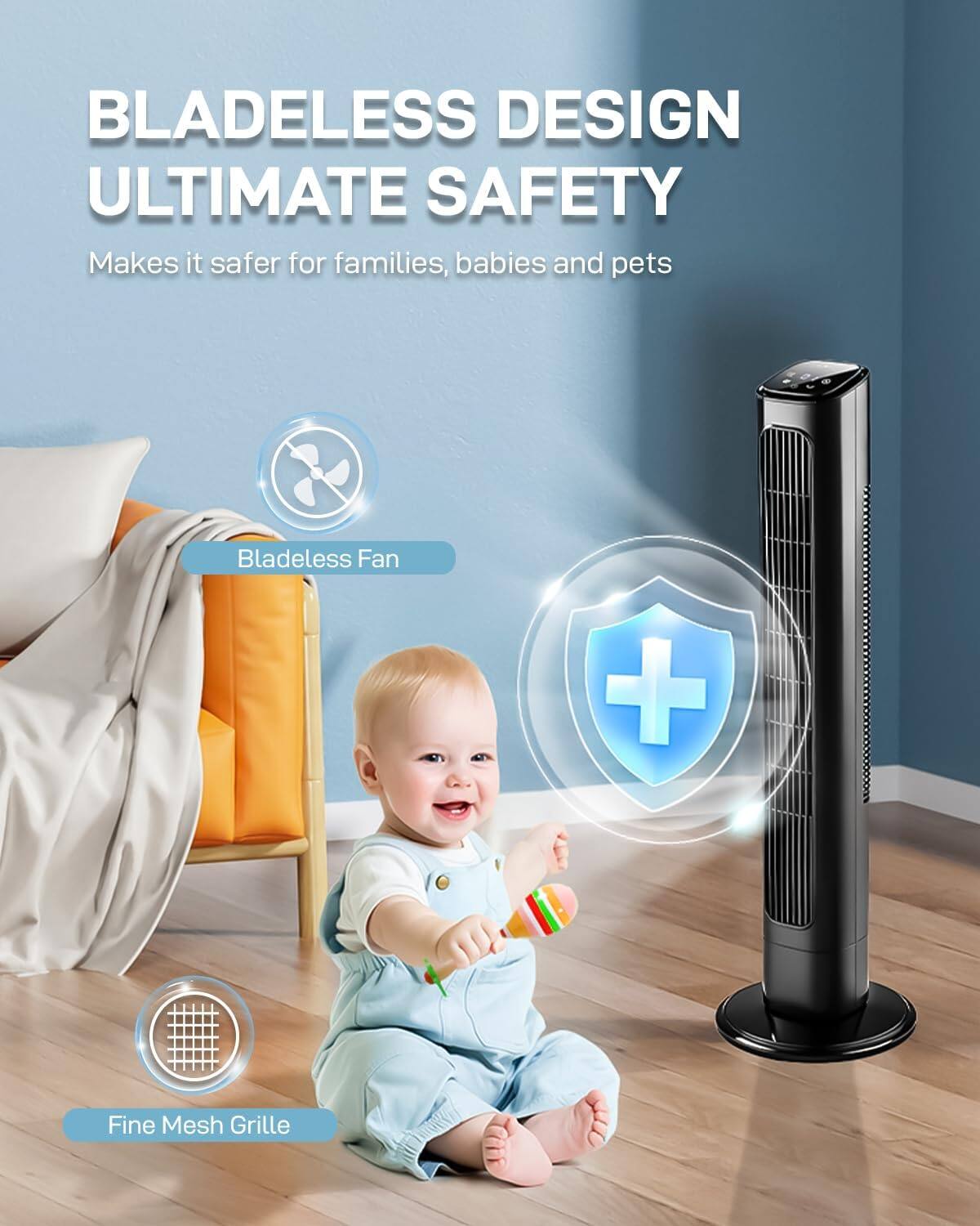 BLADELESS DESIGN  
ULTIMATE SAFETY  
Makes it safer for families, babies and pets  
Bladeless Fan + Fine Mesh Grille