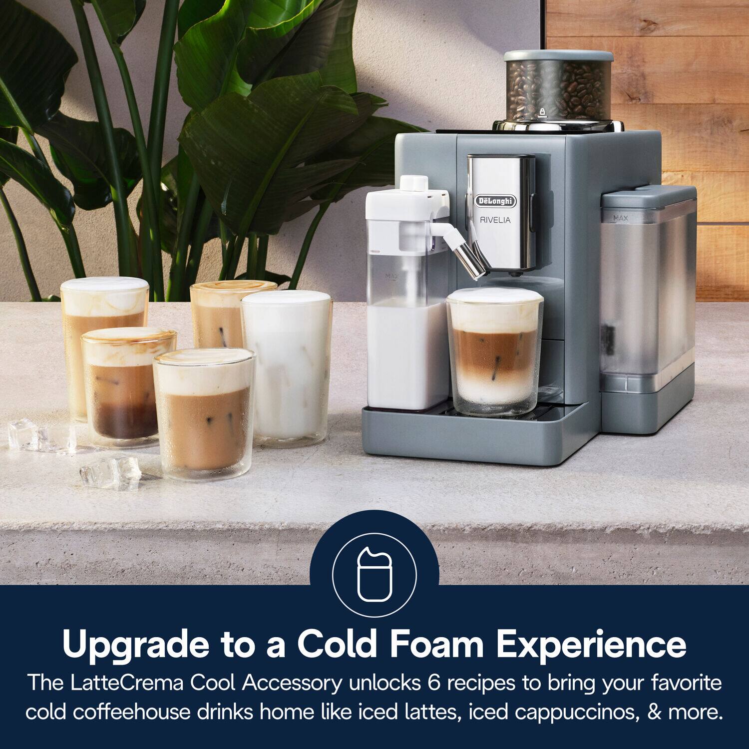 DeLonghi RIVELIA MAX

Upgrade to a Cold Foam Experience

The LatteCrema Cool Accessory unlocks 6 recipes to bring your favorite cold coffeehouse drinks home like iced lattes, iced cappuccinos, & more.