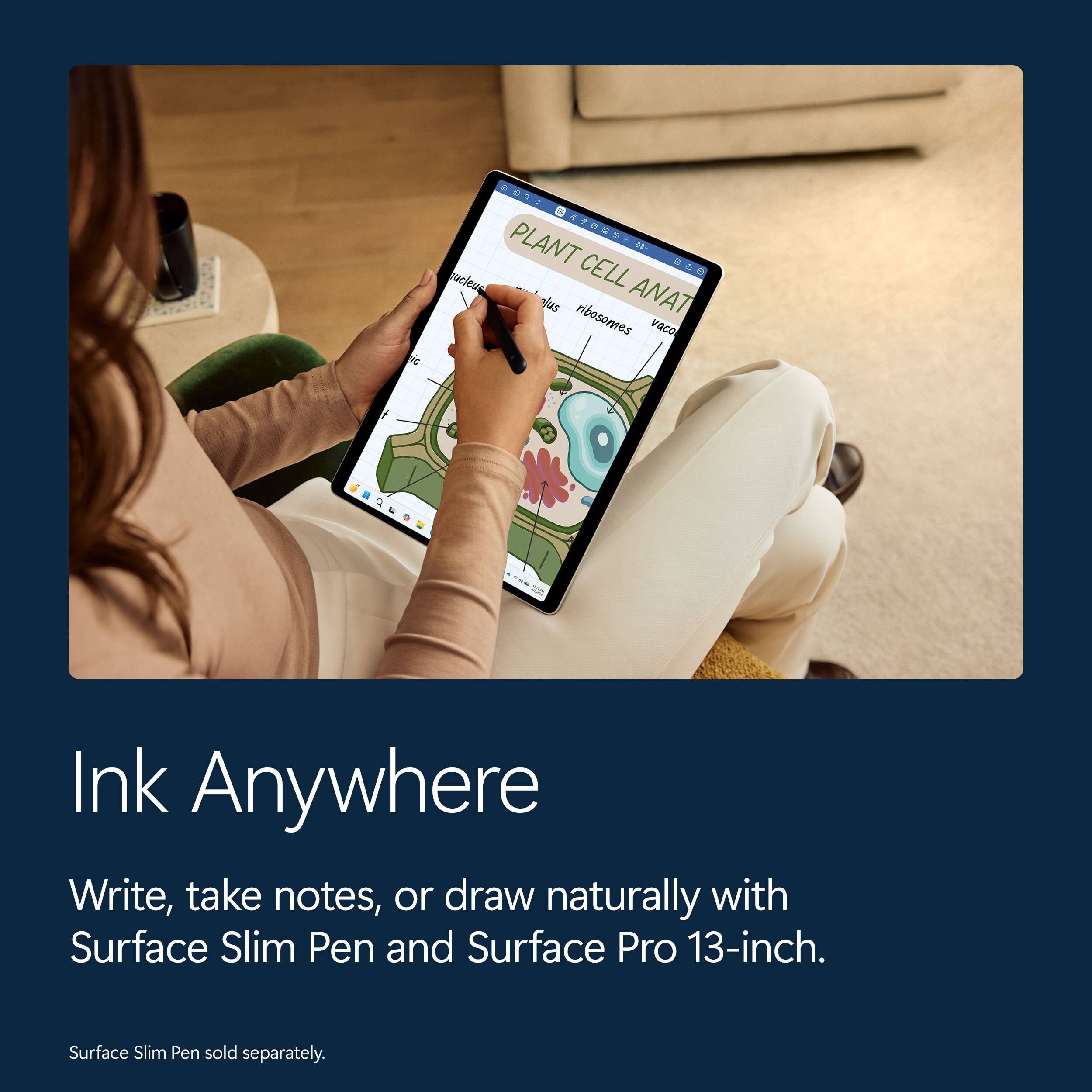 PLANT CELL ANAT

nucleus
plasm
ribosomes
vacuole

Ink Anywhere

Write, take notes, or draw naturally with Surface Slim Pen and Surface Pro 13-inch.

Surface Slim Pen sold separately.