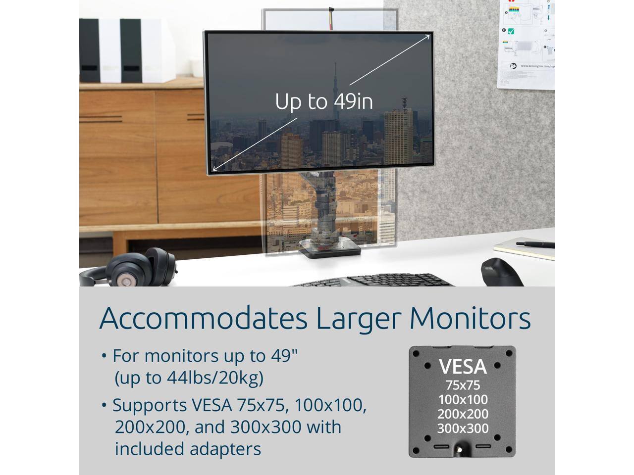 Up to 49in  
Accommodates Larger Monitors  

For monitors up to 49" (up to 44lbs/20kg)  
Supports VESA 75x75, 100x100, 200x200, and 300x300 with included adapters  

VESA  
75x75  
100x100  
200x200  
300x300