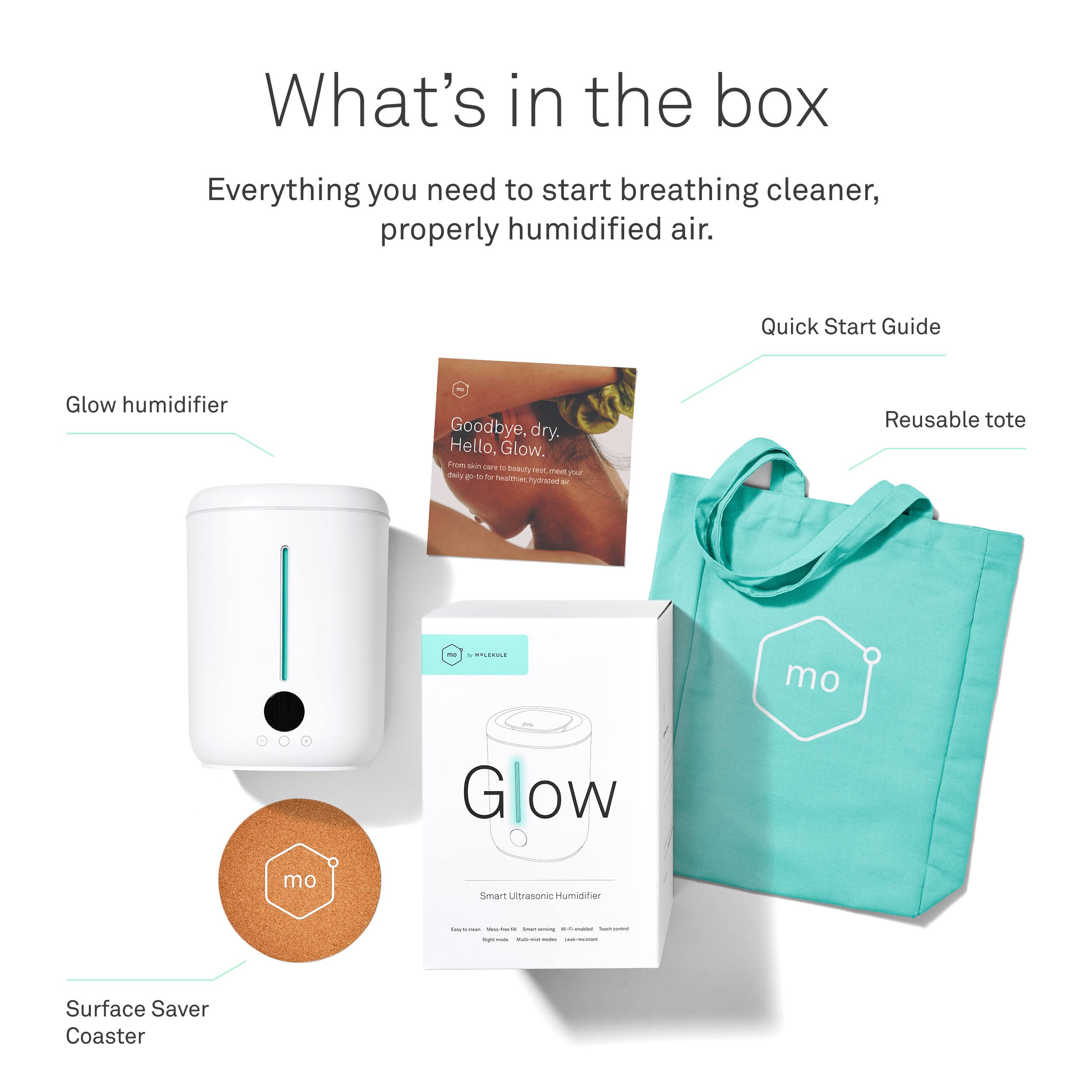 What's in the box  
Everything you need to start breathing cleaner, properly humidified air.

- Glow humidifier
- Quick Start Guide
- Reusable tote
- Surface Saver Coaster