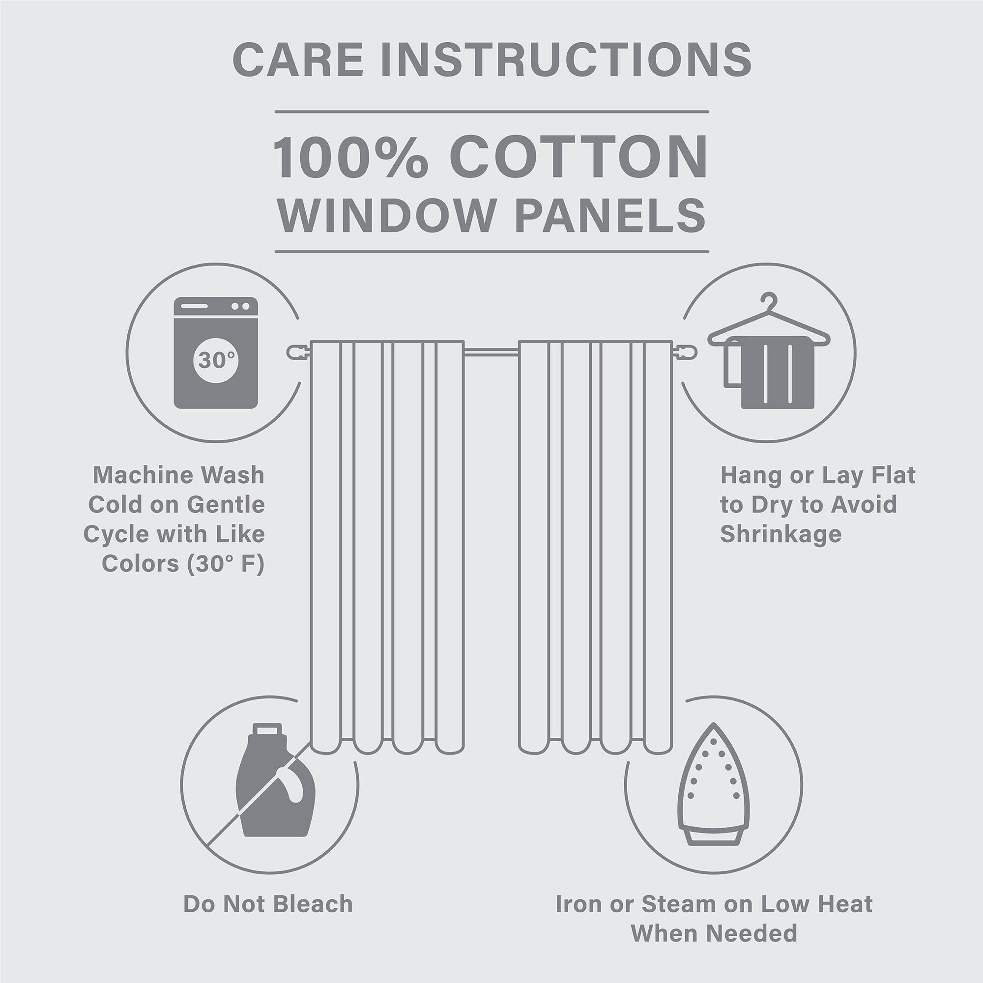 CARE INSTRUCTIONS  
100% COTTON WINDOW PANELS  
- Machine Wash Cold on Gentle Cycle with Like Colors (30°F)  
- Hang or Lay Flat to Dry to Avoid Shrinkage  
- Do Not Bleach  
- Iron or Steam on Low Heat When Needed