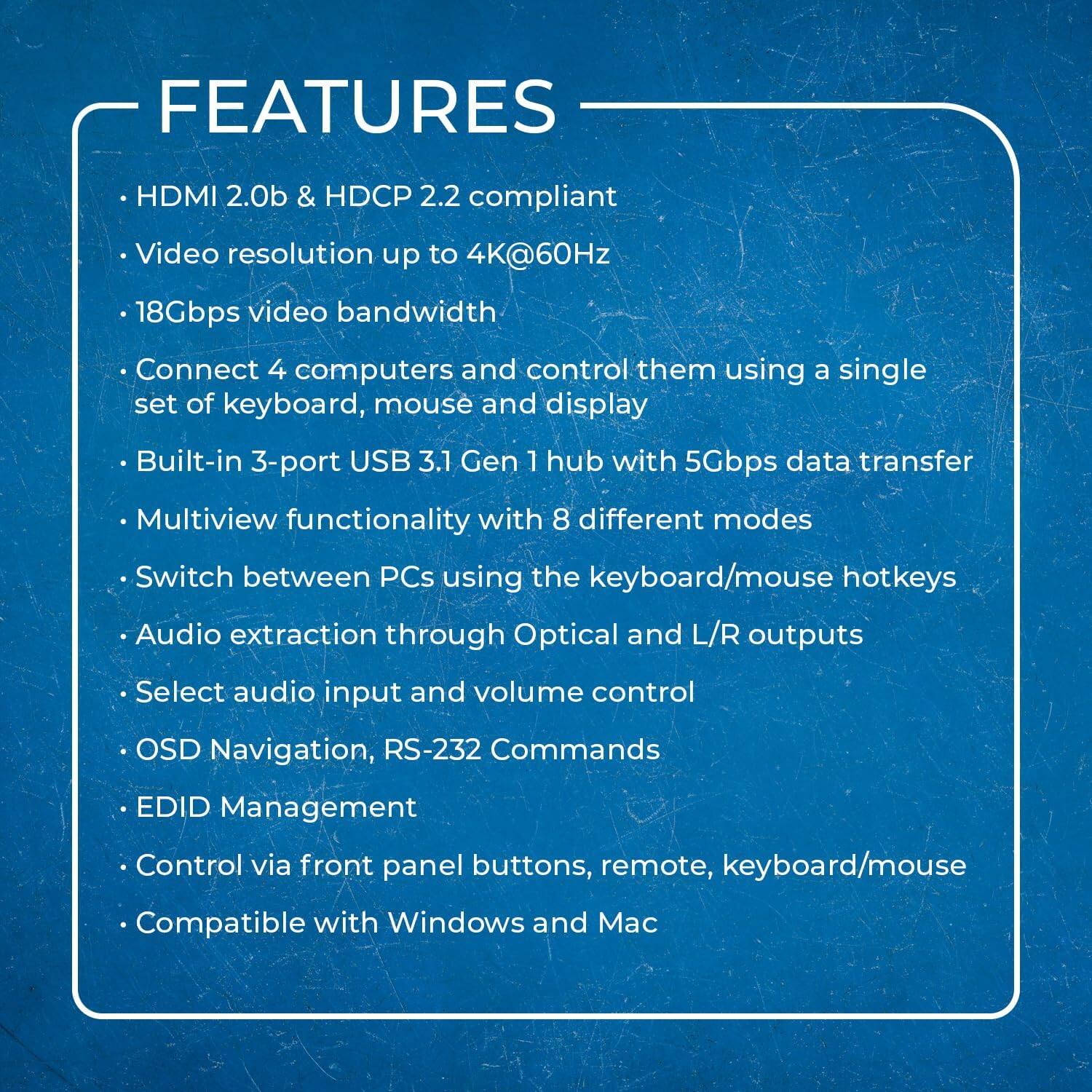 - HDMI 2.0b & HDCP 2.2 compliant
- Video resolution up to 4K@60Hz
- 18Gbps video bandwidth
- Connect 4 computers and control them using a single set of keyboard, mouse, and display
- Built-in 3-port USB 3.1 Gen 1 hub with 5Gbps data transfer
- Multiview functionality with 8 different modes
- Switch between PCs using the keyboard/mouse hotkeys
- Audio extraction through Optical and L/R outputs
- Select audio input and volume control
- OSD Navigation, RS-232 Commands
- EDID Management
- Control via front panel buttons, remote, keyboard/mouse
- Compatible with Windows and Mac