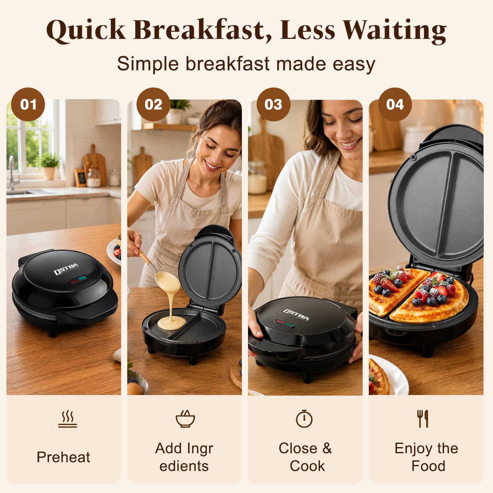 Quick Breakfast, Less Waiting  
Simple breakfast made easy

01  
Preheat

02  
Add Ingredients

03  
Close & Cook

04  
Enjoy the Food