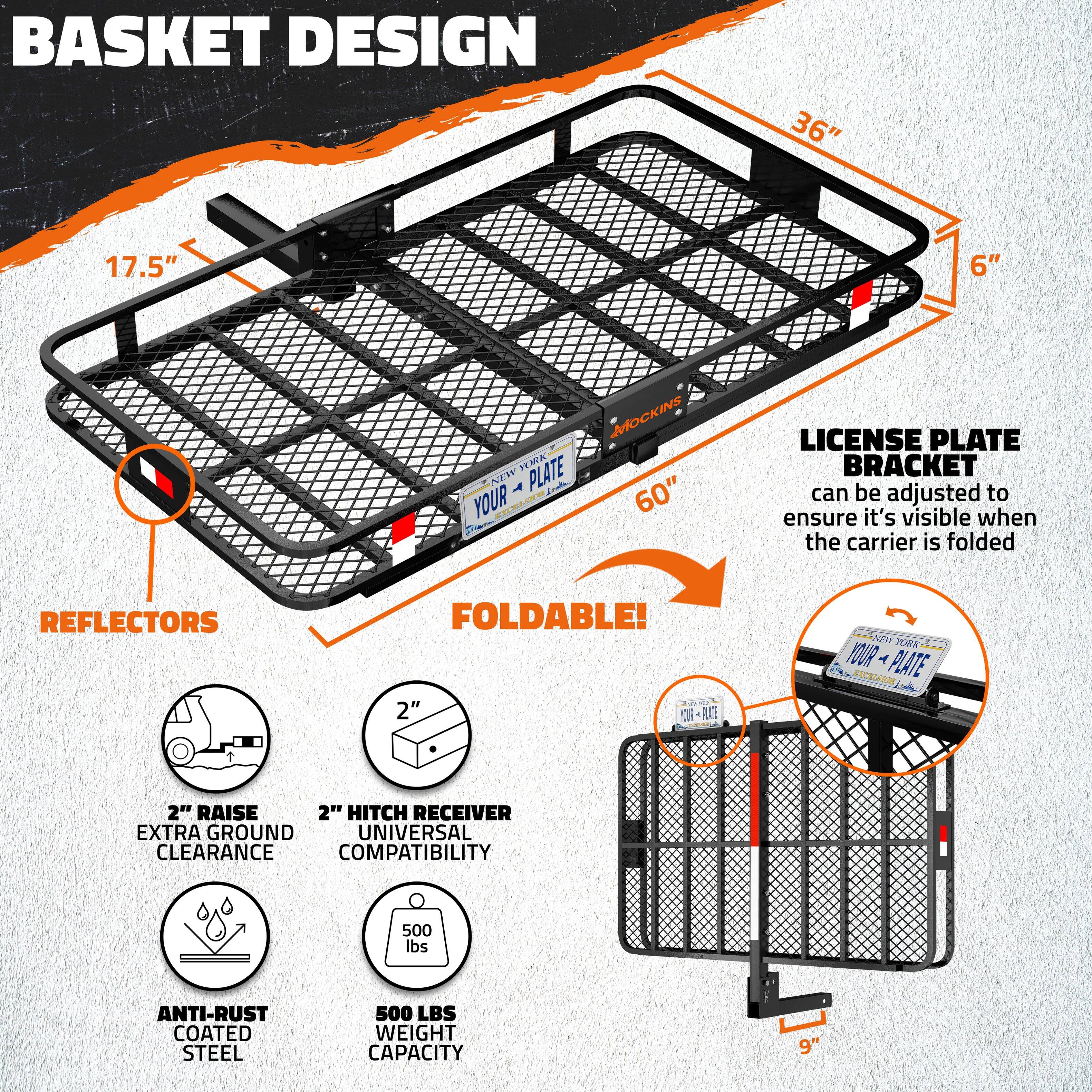 **Basket Design**

- 36" (width)
- 17.5" (depth)
- 6" (height)

**License Plate Bracket**

- Can be adjusted to ensure it's visible when the carrier is folded

**Reflectors**

- Foldable!

**Features**

- 2" Raise Extra Ground Clearance
- 2" Hitch Receiver Universal Compatibility
- Anti-Rust Coated Steel
- 500 lbs Weight Capacity

**Dimensions**

- 60" (length)
- 9" (folded height)