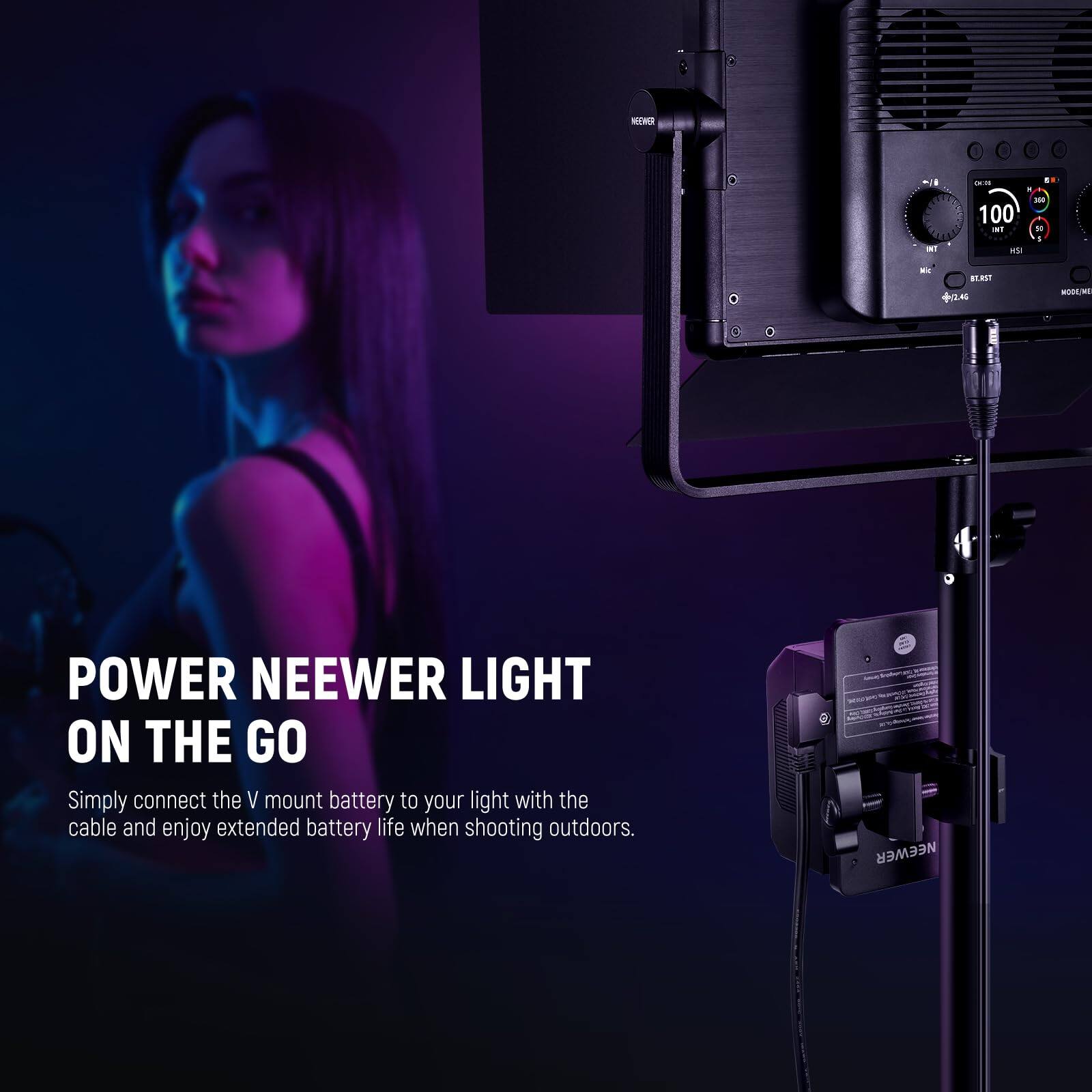 MEMR 1 - - . - 100 aT 10 - as - BTNT +/2.46 -E POWER NEEWER LIGHT ON THE GO

Simply connect the V mount battery to your light with the cable and enjoy extended battery life when shooting outdoors. NEEWER