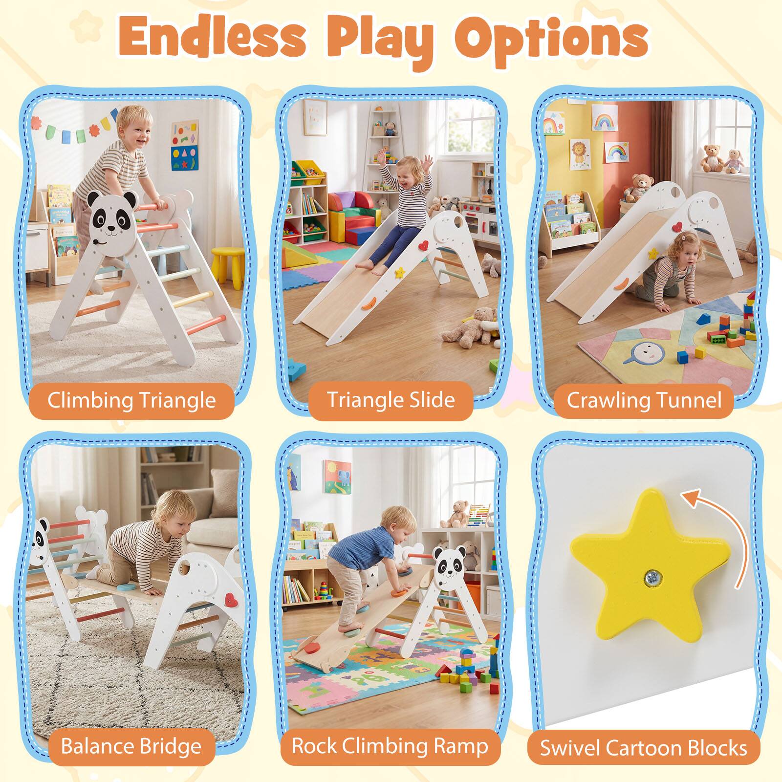 Endless Play Options  
Climbing Triangle  
Triangle Slide  
Crawling Tunnel  
Balance Bridge  
Rock Climbing Ramp  
Swivel Cartoon Blocks