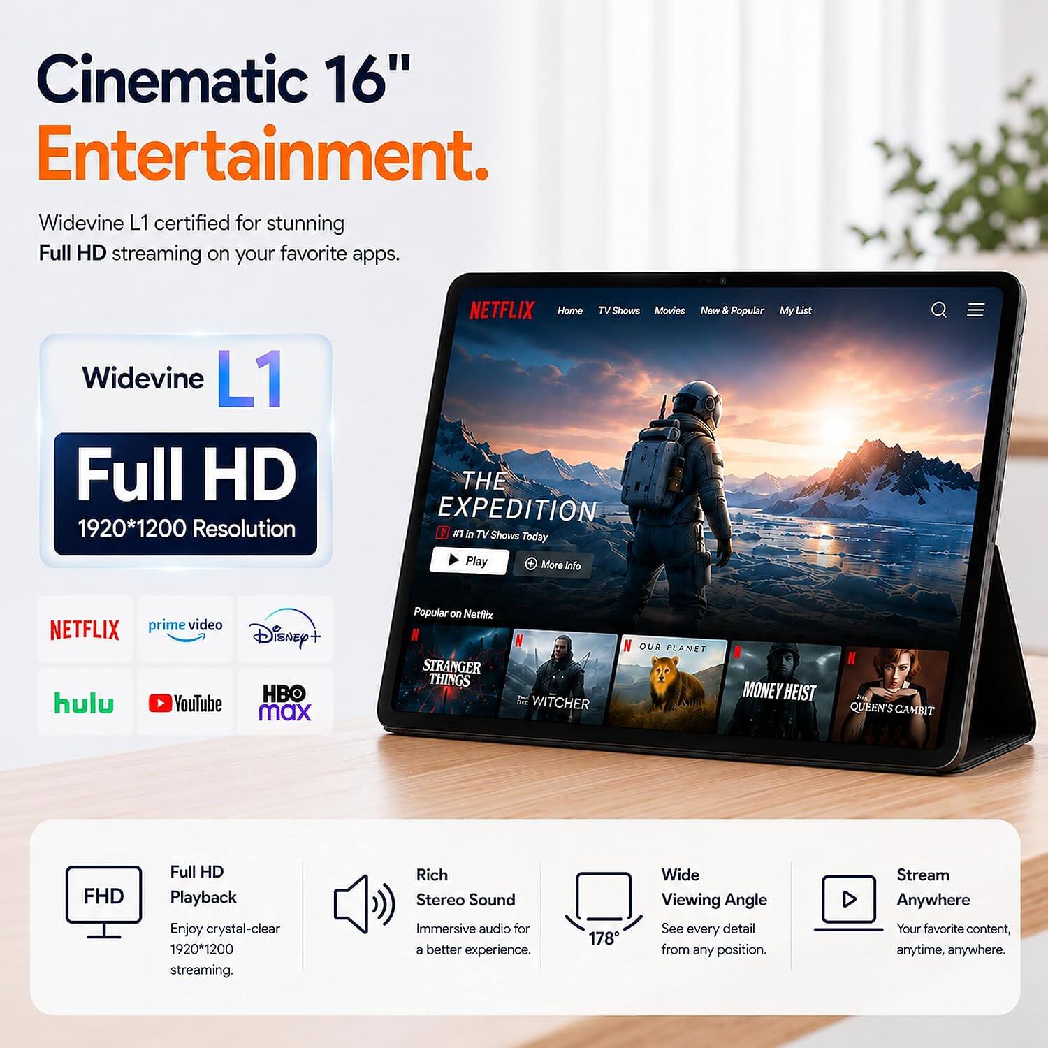 Cinematic 16" Entertainment.  
Widevine L1 certified for stunning Full HD streaming on your favorite apps.  

Widevine L1 Full HD 1920*1200 Resolution  

NETFLIX prime video Disney+ HBO hulu YouTube max  

NETFLIX Home Shows Movies New & Popular My List THE EXPEDITION #1 in TV Shows Today Play More Info  

Popular on Netflix STRANGER THINGS  
WITCHER  
OUR PLANET  
MONEY HEIST  
QUEEN'S GAMBIT  

FHD  
Full HD Playback Enjoy crystal-clear 1920*1200 streaming.  
Rich Stereo Sound Immersive audio for a better experience.  
178  
Wide Viewing Angle See every detail from any position.  
Stream Anywhere Your favorite content, anytime, anywhere.