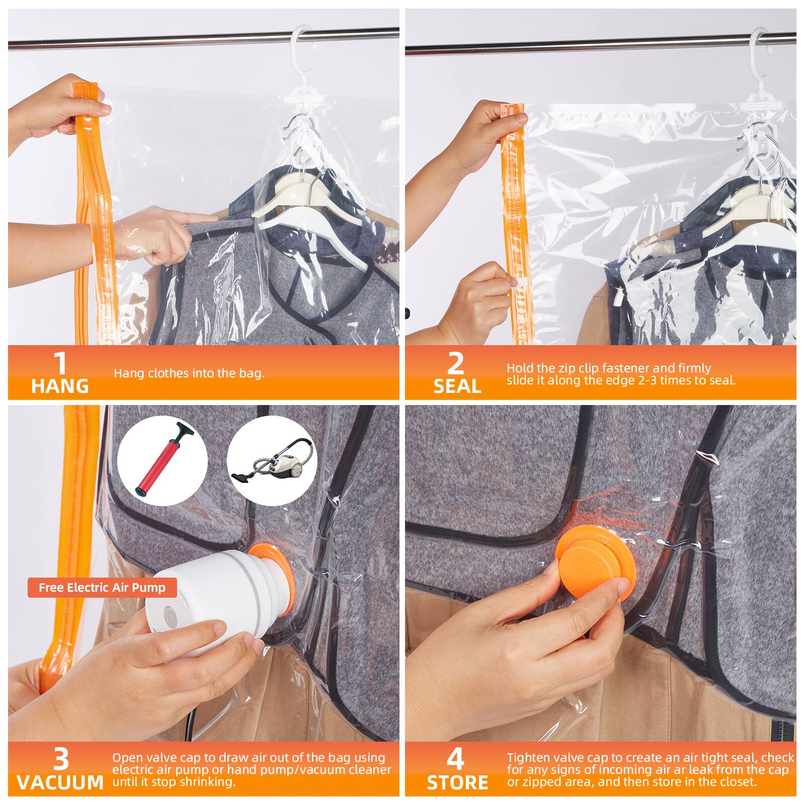 1. HANG  
   Hang clothes into the bag.

2. SEAL  
   Hold the zip clip fastener and firmly slide it along the edge 2-3 times to seal.

3. VACUUM  
   Open valve cap to draw air out of the bag using electric air pump or hand pump/vacuum cleaner until it stops shrinking.

4. STORE  
   Tighten valve cap to create an air tight seal, check for any signs of incoming air or leak from the cap or zipped area, and then store in the closet.
