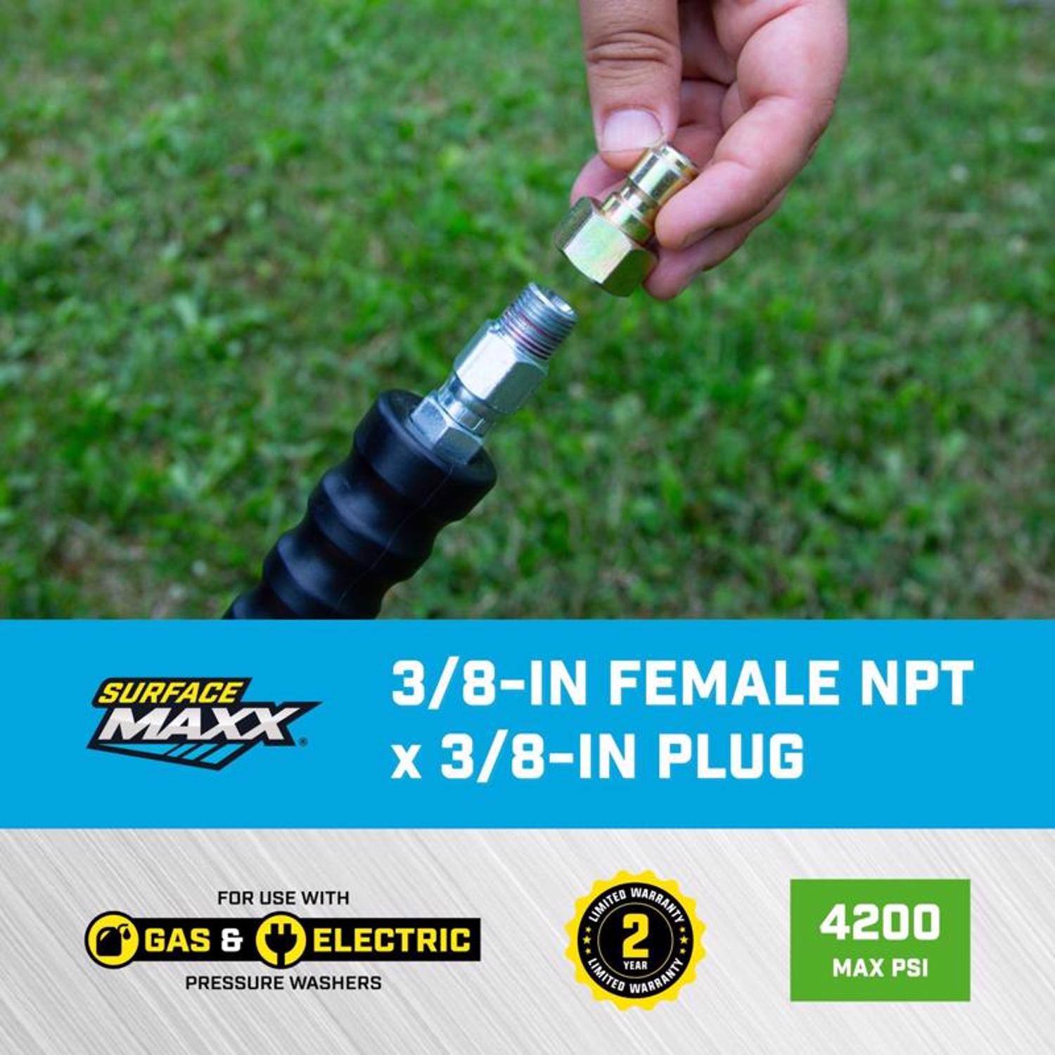 SURFACE MAXX  
3/8-IN FEMALE NPT x 3/8-IN PLUG  
FOR USE WITH GAS & ELECTRIC PRESSURE WASHERS  
2 YEAR LIMITED WARRANTY  
4200 MAX PSI