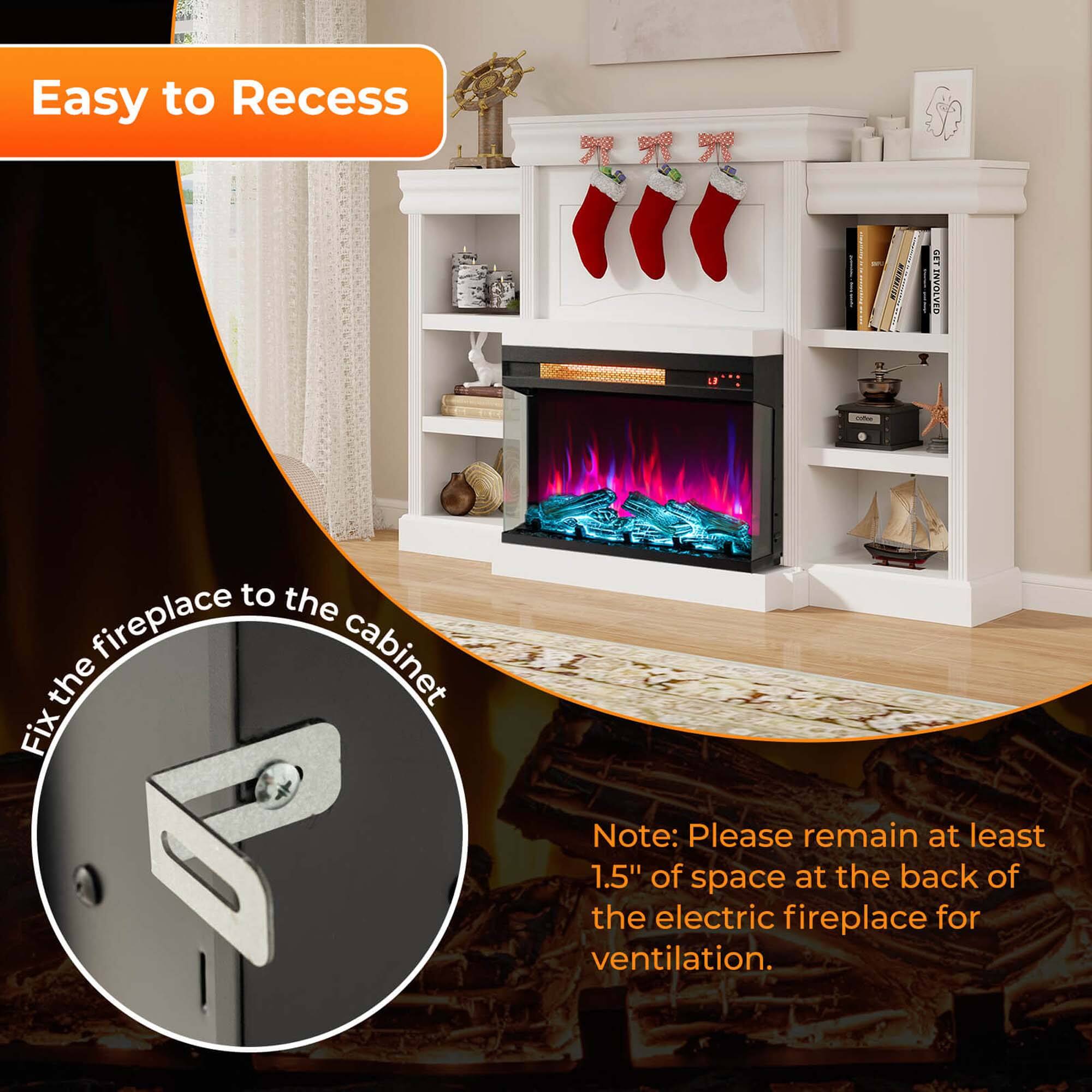 Easy to Recess

Fix the fireplace to the cabinet

Note: Please remain at least 1.5" of space at the back of the electric fireplace for ventilation.