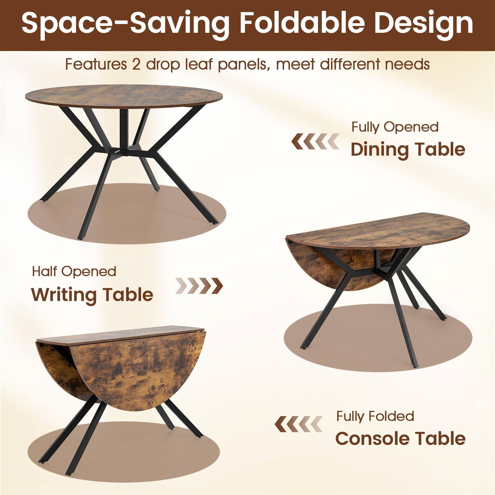 Space-Saving Foldable Design  
Features 2 drop leaf panels, meet different needs

Fully Opened  
Dining Table

Half Opened  
Writing Table

Fully Folded  
Console Table
