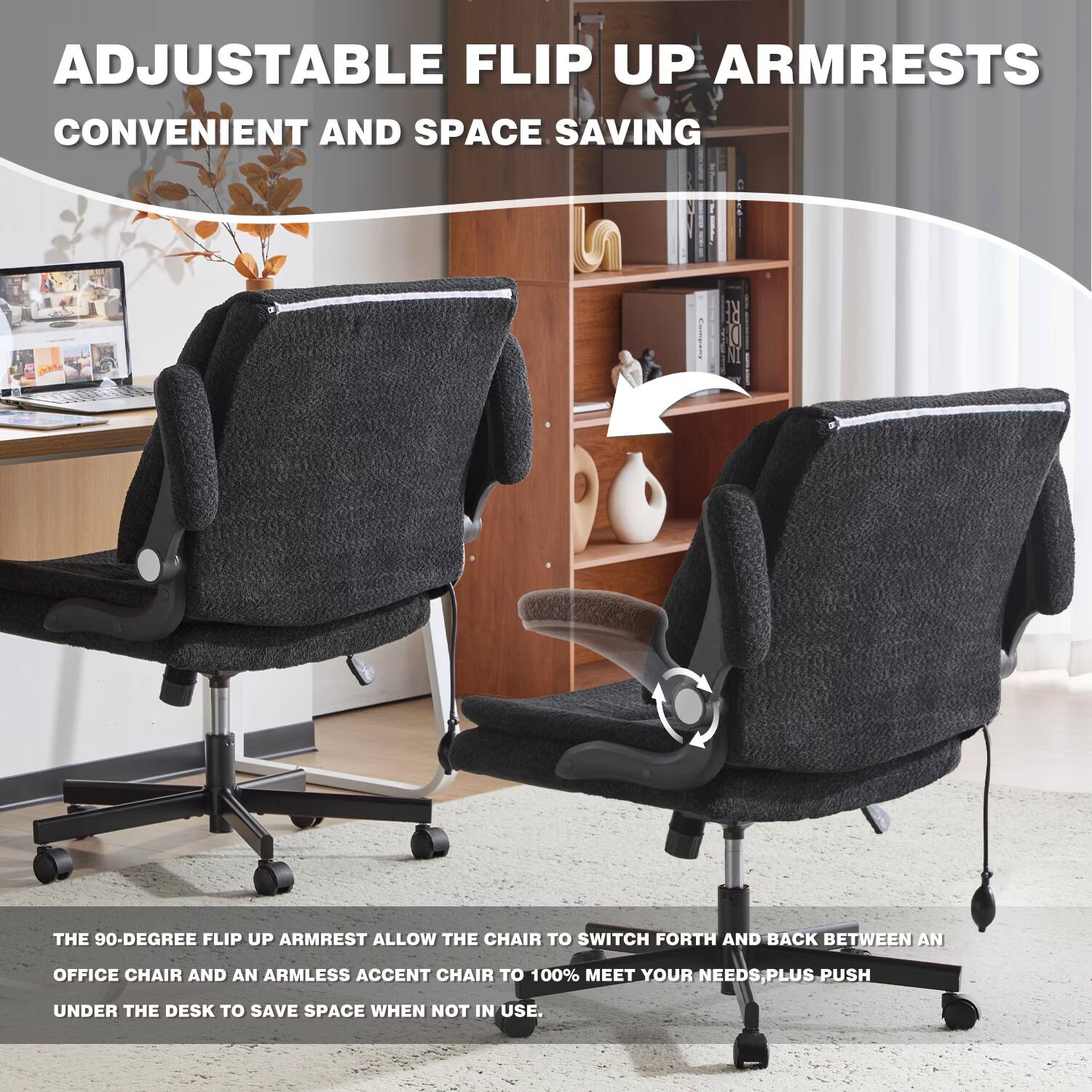 ADJUSTABLE FLIP UP ARMRESTS  
CONVENIENT AND SPACE SAVING  

THE 90-DEGREE FLIP UP ARMREST ALLOW THE CHAIR TO SWITCH FORTH AND BACK BETWEEN AN OFFICE CHAIR AND AN ARMLESS ACCENT CHAIR TO 100% MEET YOUR NEEDS, PLUS PUSH UNDER THE DESK TO SAVE SPACE WHEN NOT IN USE.