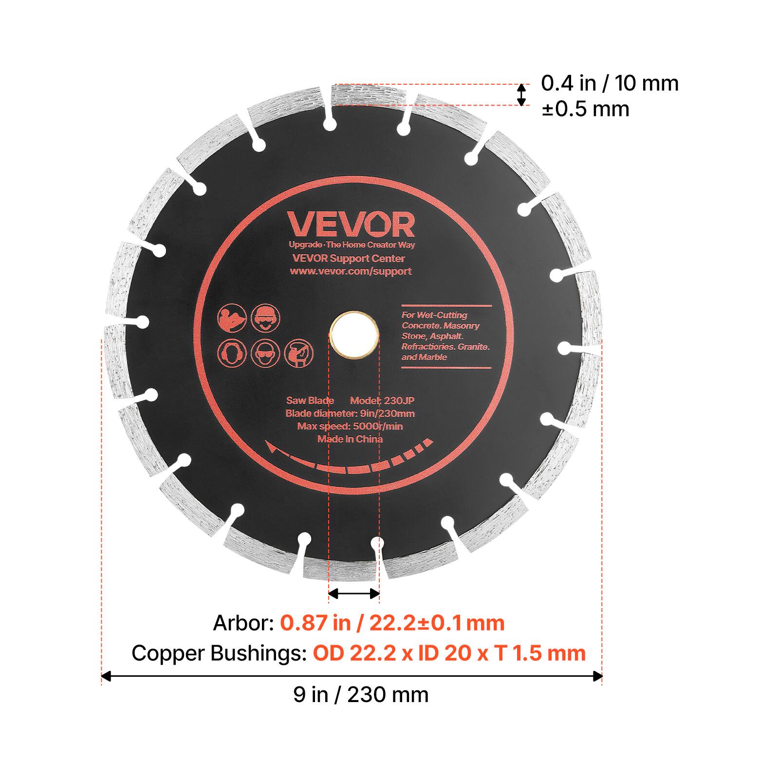 0.4 in / 10 mm  
±0.5 mm  

VEVOR  
Upgrade - The Home Creator Way  
VEVOR Support Center  
www.vevor.com/support  

For Wet-Cutting Concrete, Masonry Stone, Asphalt, Refractories, Granite, and Marble  

Saw Blade  
Model: 230JP  
Blade diameter: 9 in / 230 mm  
Max speed: 5000/min  
Made in China  

Arbor: 0.87 in / 22.2±0.1 mm  

Copper Bushings: OD 22.2 x ID 20 x T 1.5 mm  

9 in / 230 mm
