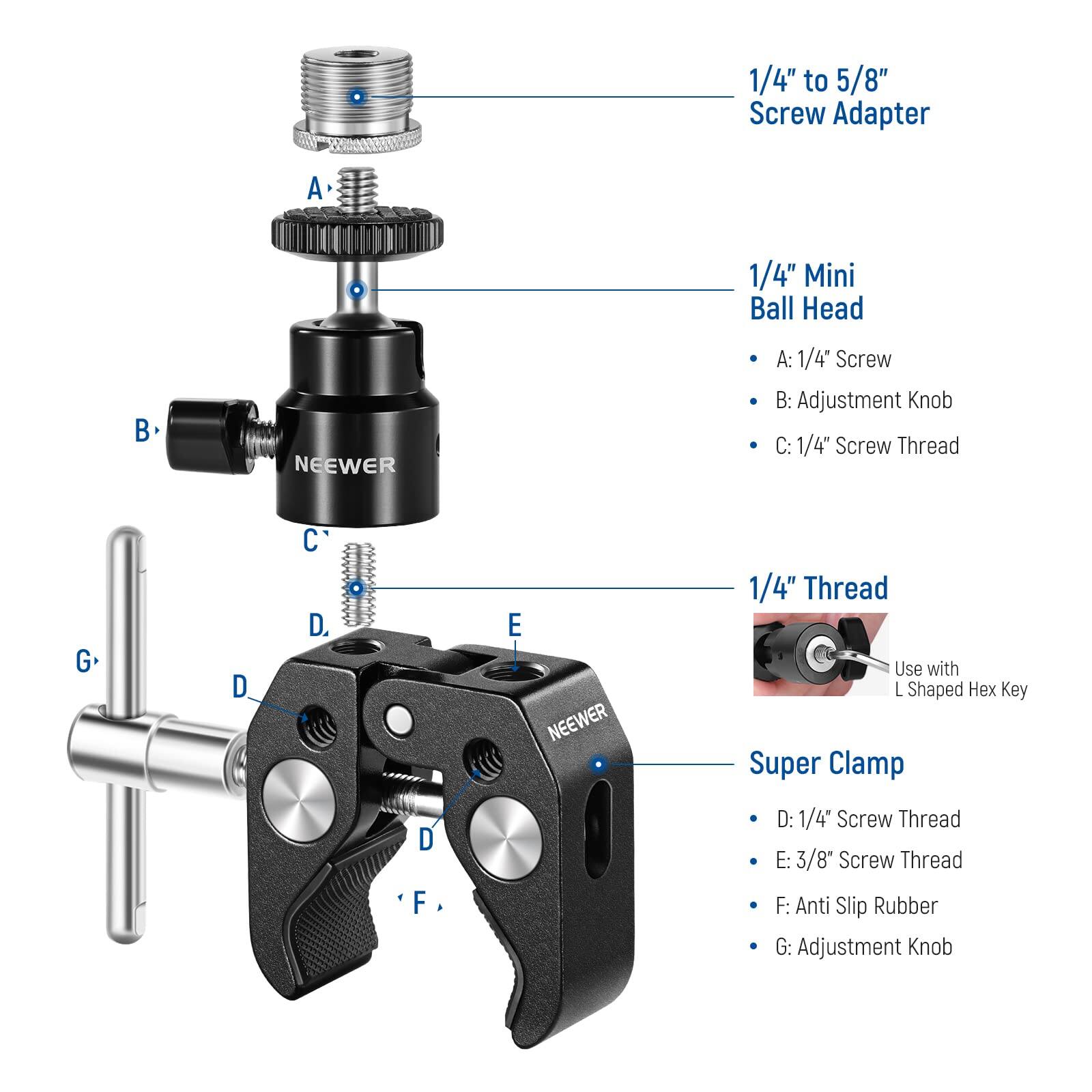 1/4" to 5/8" Screw Adapter  
1/4" Mini Ball Head  
NEEWER  

A: 1/4" Screw  
B: Adjustment Knob  
C: 1/4" Screw Thread  

1/4" Thread  
Use with L Shaped Hex Key  

Super Clamp  
NEEWER  

D: 1/4" Screw Thread  
E: 3/8" Screw Thread  
F: Anti Slip Rubber  
G: Adjustment Knob
