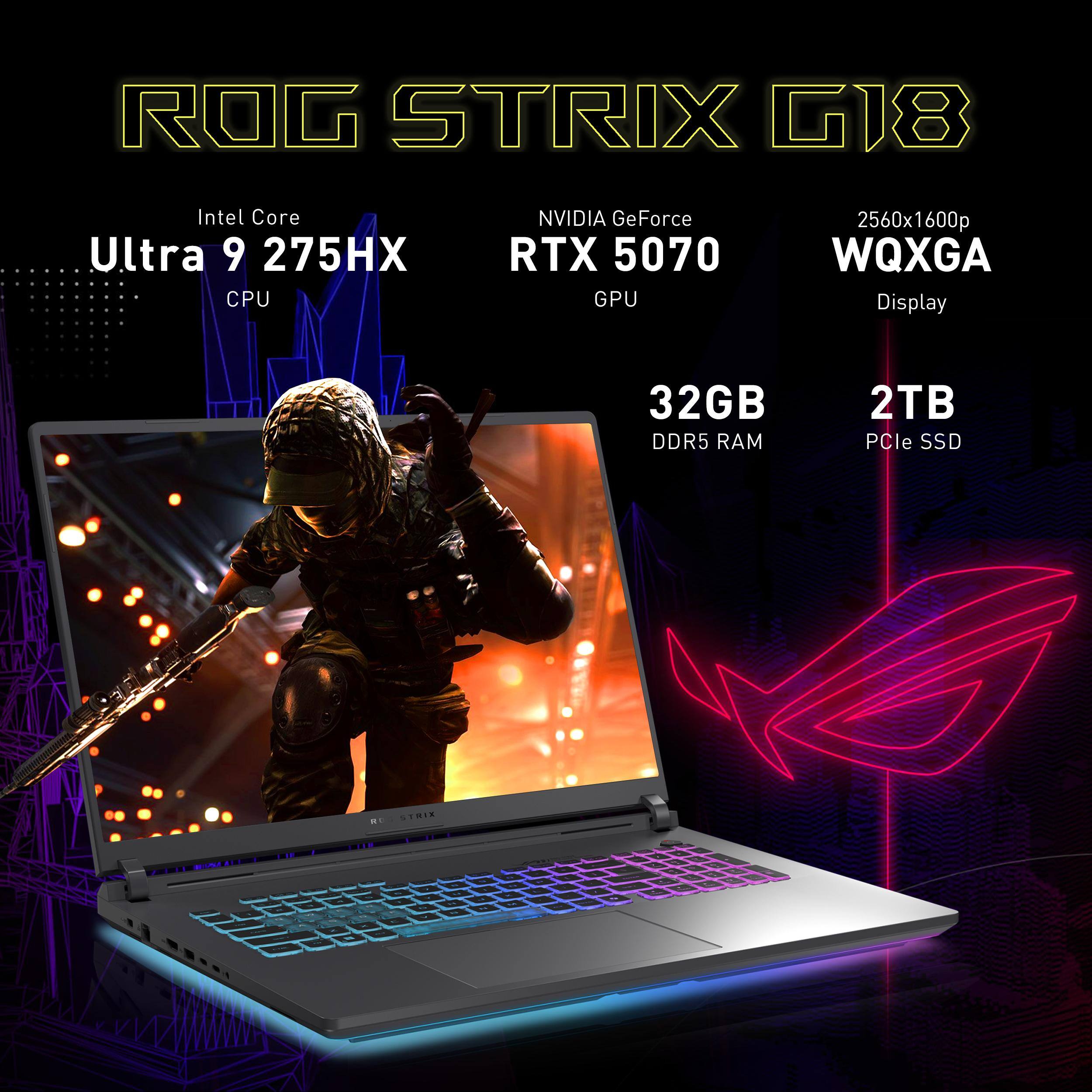 ROG STRIX G18  
Intel Core Ultra 9 275HX CPU  
NVIDIA GeForce RTX 5070 GPU  
2560x1600p WQXGA Display  
32GB DDR5 RAM  
2TB PCIe SSD