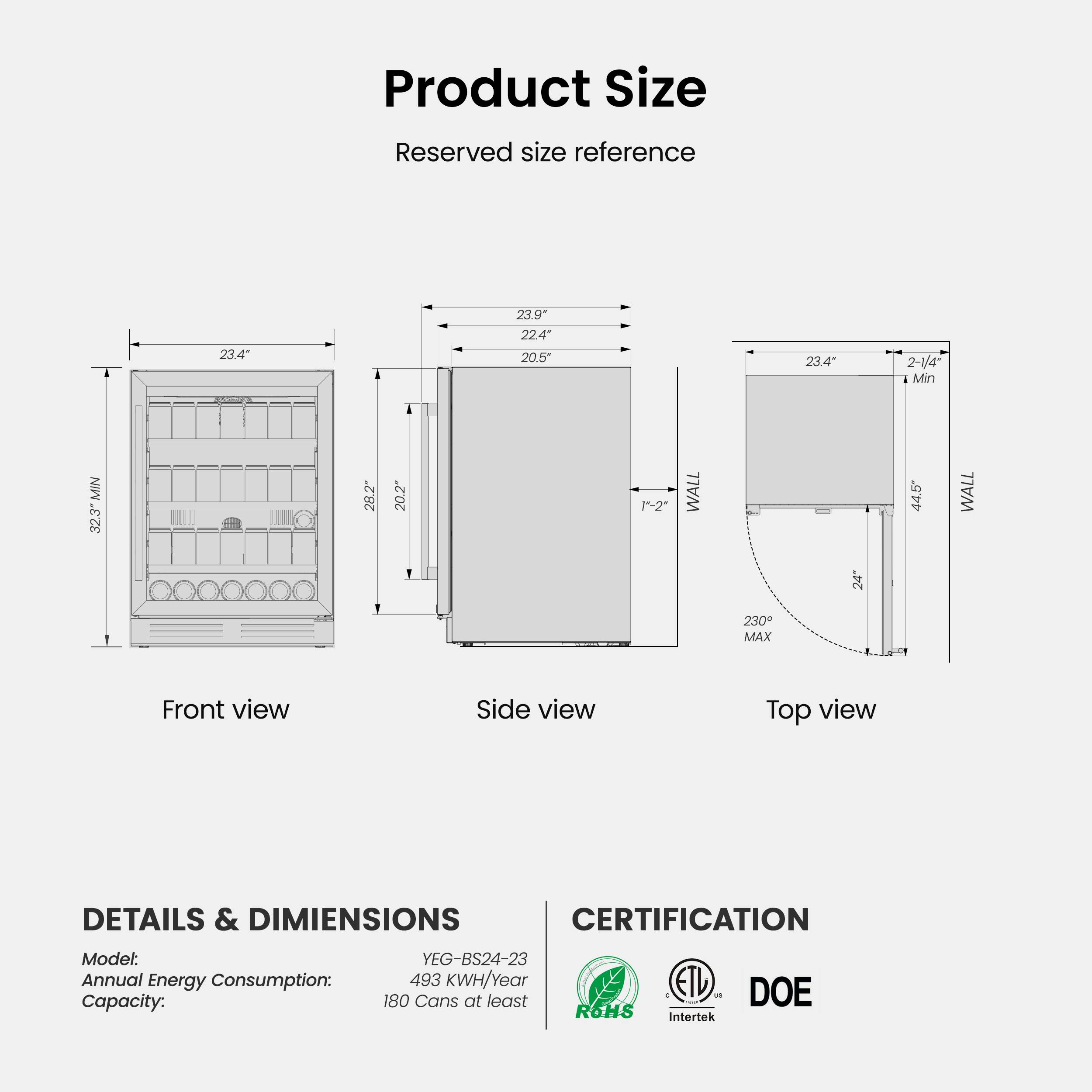 **Product Size**

**Reserved size reference**

- Front view
  - 23.4" (Height)
  - 32.3" (Width)
  - 28.2" (Depth)

- Side view
  - 23.4" (Height)
  - 20.5" (Width)
  - 20.2" (Depth)

- Top view
  - 23.4" (Width)
  - 2-1/4" (Min)
  - 24" (Max)
  - 44.5" (Depth)

**DETAILS & DIMENSIONS**

- Model: YEG-BS24-23
- Annual Energy Consumption: 493 KWH/Year
- Capacity: 180 Cans at least

**CERTIFICATION**

- R6HS
- ETL Intertek
- DOE