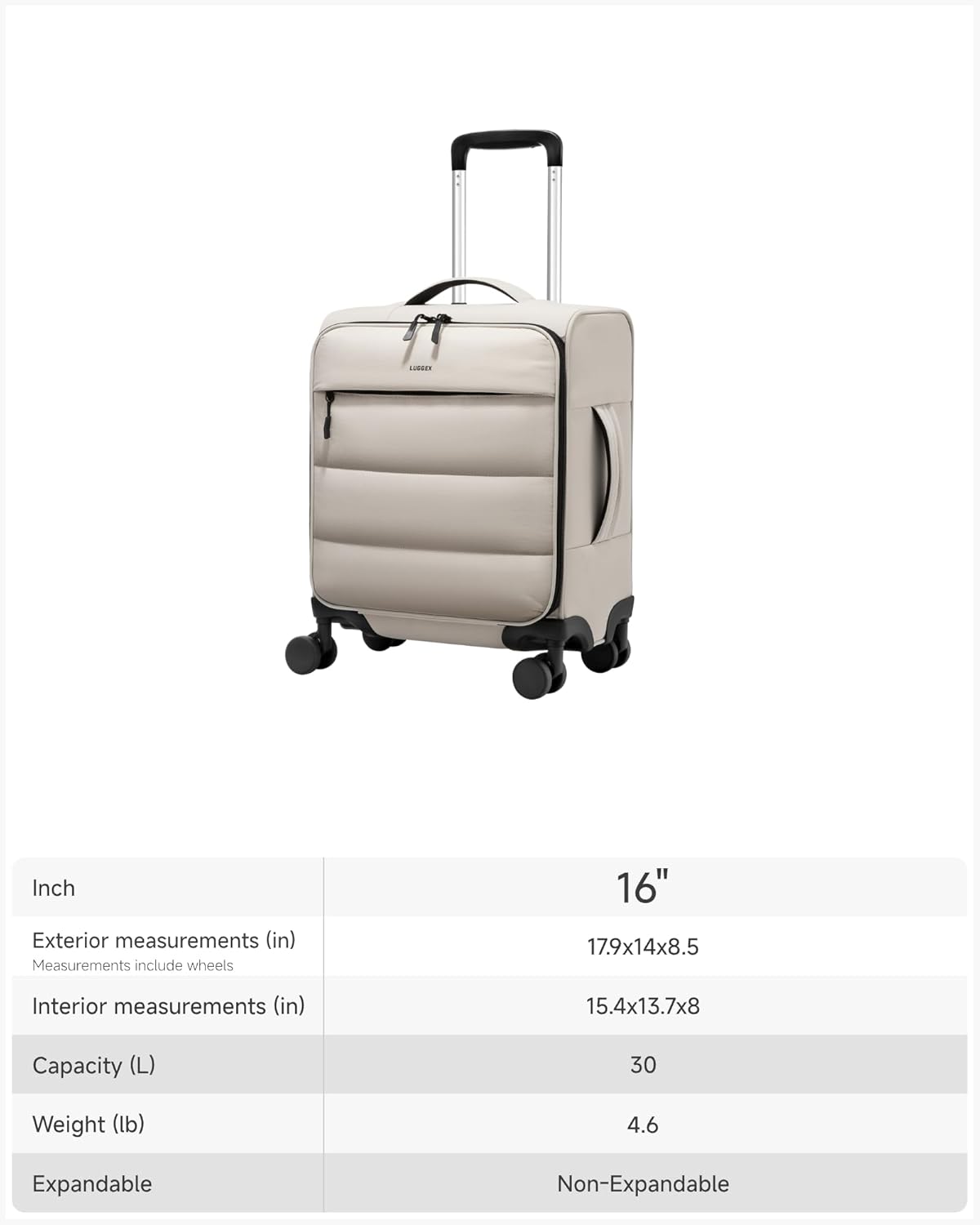 COCE 16" Inch  
Exterior measurements (in)  
Measurements include wheels  
17.9x14x8.5  
Interior measurements (in)  
15.4x13.7x8  
Capacity (L)  
30  
Weight (lb)  
4.6  
Expandable  
Non-Expandable