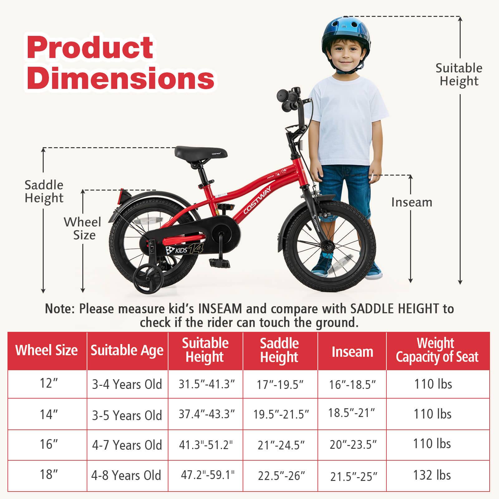Product Dimensions

Note: Please measure kid's INSEAM and compare with SADDLE HEIGHT to check if the rider can touch the ground.

| Wheel Size | Suitable Age | Suitable Height | Saddle Height | Inseam | Weight Capacity of Seat |
|------------|-------------|----------------|--------------|--------|-----------------------|
| 12"        | 3-4 Years Old | 31.5"-41.3"     | 17"-19.5"     | 16"-18.5" | 110 lbs               |
| 14"        | 3-5 Years Old | 37.4"-43.3"     | 19.5"-21.5"    | 18.5"-21"  | 110 lbs               |
| 16"        | 4-7 Years Old | 41.3"-51.2"     | 21"-24.5"     | 20"-23.5"  | 110 lbs               |
| 18"        | 4-8 Years Old | 47.2"-5