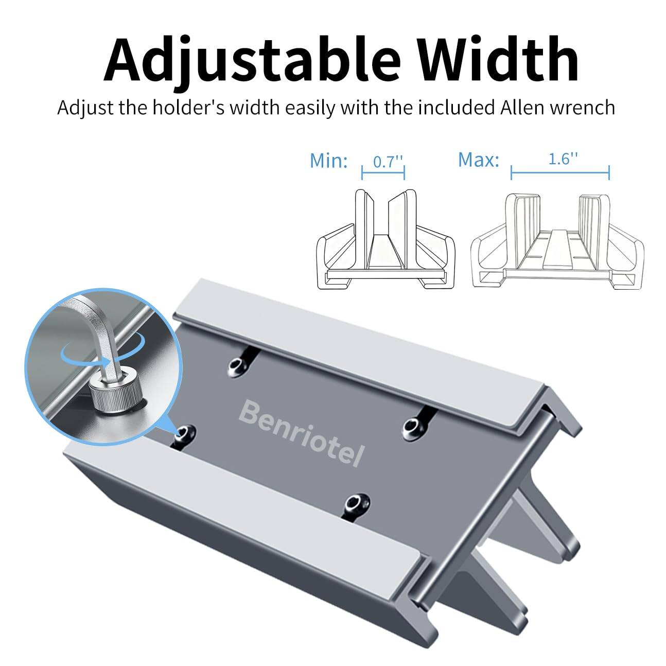 Adjustable Width  
Adjust the holder's width easily with the included Allen wrench  
Min: 0.7"  
Max: 1.6"  
Benriotel