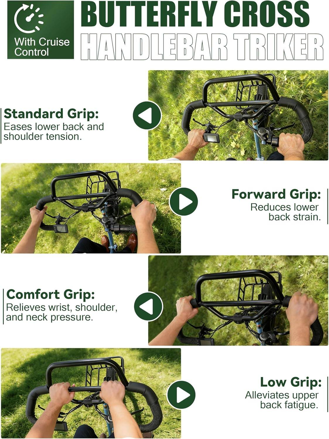 BUTTERFLY CROSS With Cruise Control HANDLEBAR TRIKER

Standard Grip: Eases lower back and shoulder tension.

Forward Grip: Reduces lower back strain.

Comfort Grip: Relieves wrist, shoulder, and neck pressure.

Low Grip: Alleviates upper back fatigue.