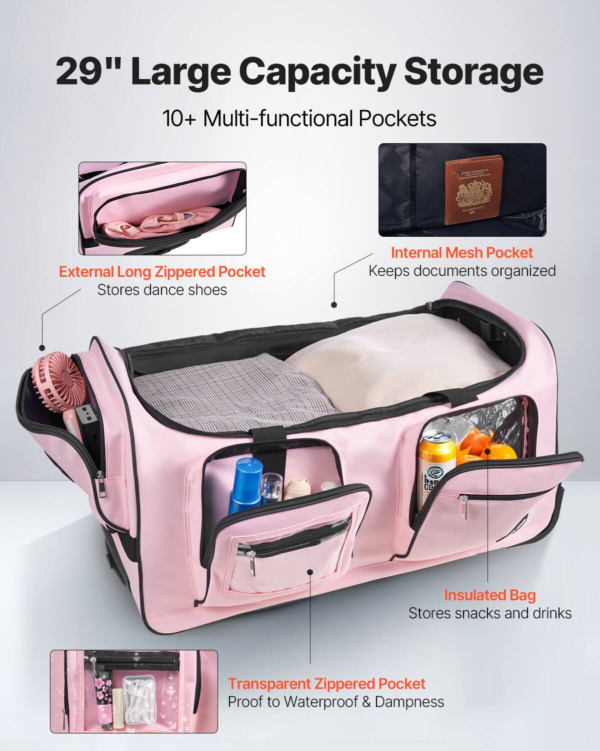 29" Large Capacity Storage

10+ Multi-functional Pockets

- External Long Zippered Pocket
  Stores dance shoes

- Internal Mesh Pocket
  Keeps documents organized

- Insulated Bag
  Stores snacks and drinks

- Transparent Zippered Pocket
  Proof to Waterproof & Dampness
