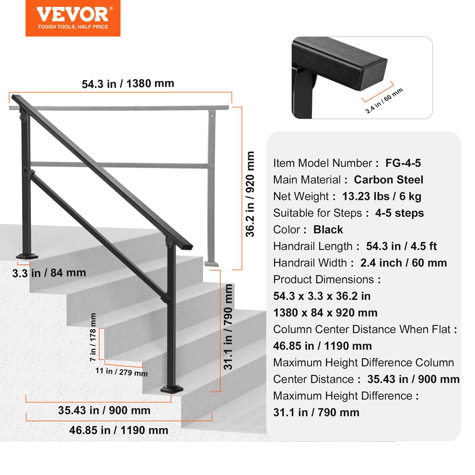 VEVOR TOUGH TOOLS. HALF PRICE

54.3 in / 1380 mm
3.3 in / 84 mm
11 in / 279 mm
35.43 in / 900 mm
46.85 in / 1190 mm
31.1 in / 790 mm

Item Model Number : FG-4-5
Main Material : Carbon Steel
Net Weight : 13.23 lbs / 6 kg
Suitable for Steps : 4-5 steps
Color : Black
Handrail Length : 54.3 in / 4.5 ft
Handrail Width : 2.4 inch / 60 mm
Product Dimensions : 54.3 x 3.3 x 36.2 in
1380 x 84 x 920 mm
Column Center Distance When Flat : 46.85 in / 1190 mm
Maximum Height Difference Column Center Distance : 35.43 in / 900 mm
Maximum Height Difference : 31.1 in / 790 mm