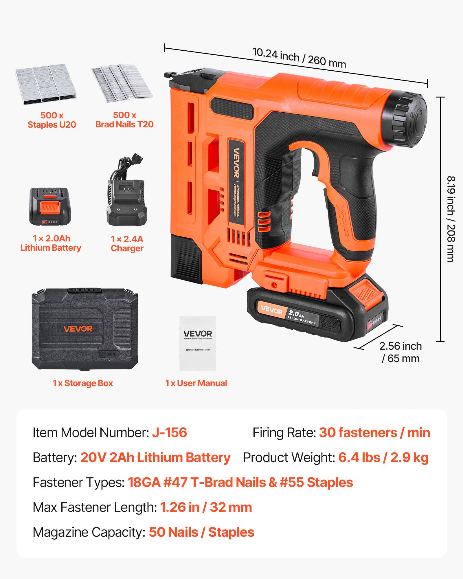10.24 inch / 260 mm  
8.19 inch / 208 mm  
2.56 inch / 65 mm  

500 x Staples U20  
500 x Brad Nails T20  

1 x 2.0Ah Lithium Battery  
1 x 2.4A Charger  

1 x Storage Box  
1 x User Manual  

Item Model Number: J-156  
Firing Rate: 30 fasteners / min  
Battery: 20V 2Ah Lithium Battery  
Product Weight: 6.4 lbs / 2.9 kg  
Fastener Types: 18GA #47 T-Brad Nails & #55 Staples  
Max Fastener Length: 1.26 in / 32 mm  
Magazine Capacity: 50 Nails / Staples
