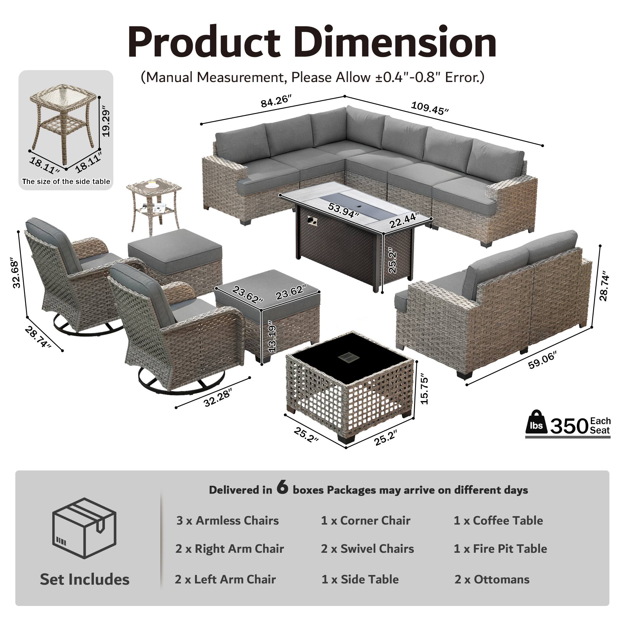 Product Dimension (Manual Measurement, Please Allow 0.4"-0.8" Error.)  
84.26" 109.45" 19.29" 18.11" 18.11"  
The size of the side table 32.68" 28.74" 74" 53.94" 22.44" 25.2" 23.62" 23.62" 13.19" 32.28" 15.75" 25.2" 25.2" 74" 28" 59.06"  
Each lbs 350  
Seat  
Delivered in 6 boxes  
Packages may arrive on different days  
3 x Armless Chairs  
1 x Corner Chair  
1 x Coffee Table  
2 x Right Arm Chair  
2 x Swivel Chairs  
1 x Fire Pit Table  
Set Includes  
2 x Left Arm Chair  
1 x Side Table  
2 x Ottomans