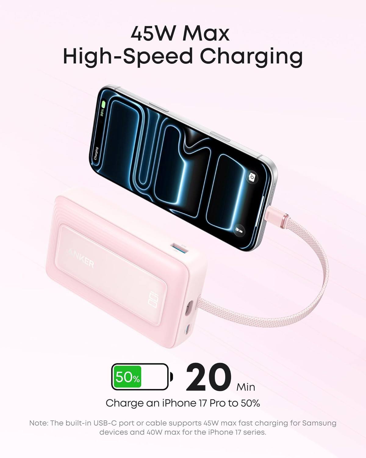 45W Max High-Speed Charging

99% Charging

ANKER

50% 20 Min Charge an iPhone 17 Pro to 50%

Note: The built-in USB-C port or cable supports 45W max fast charging for Samsung devices and 40W max for the iPhone 17 series.