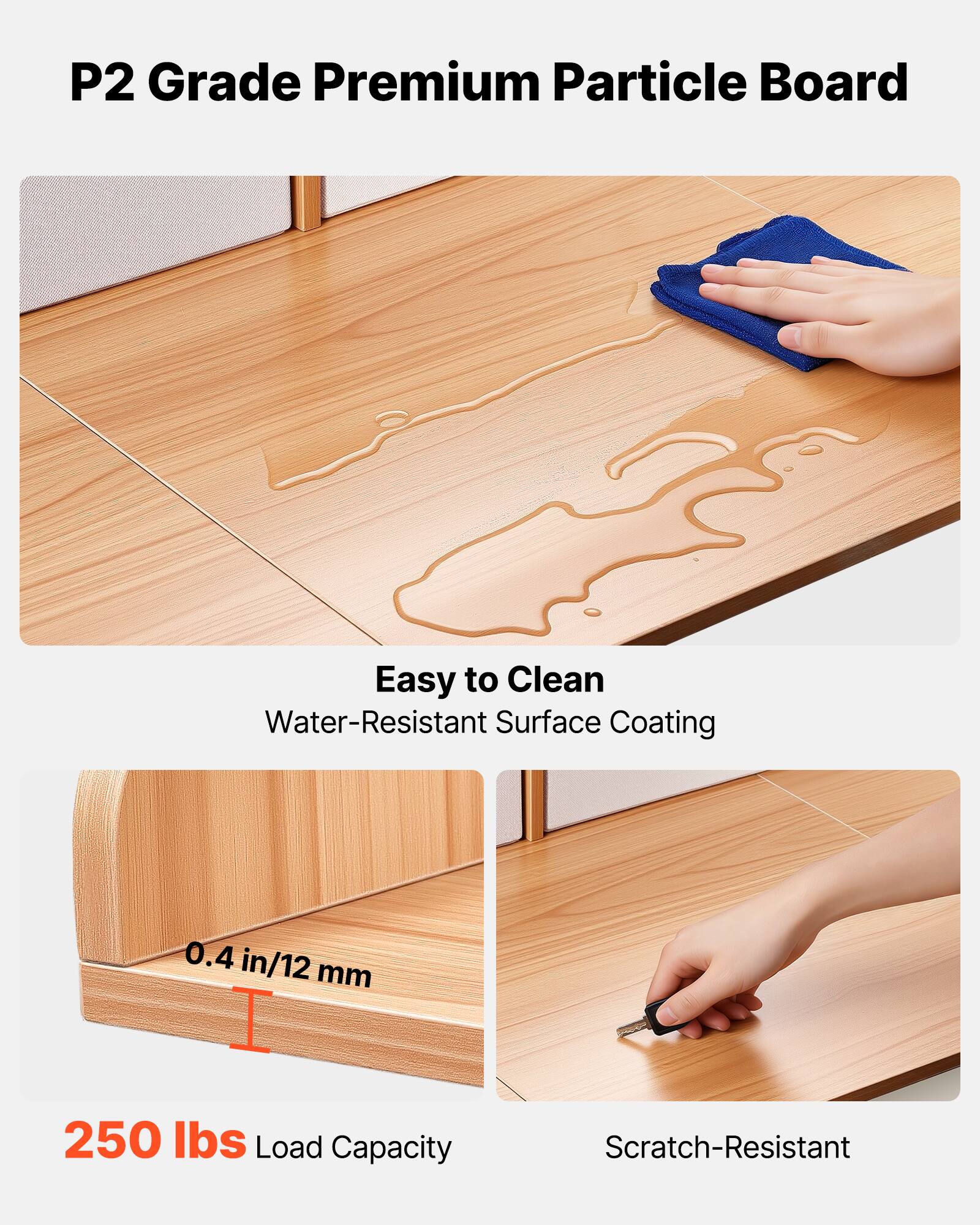 P2 Grade Premium Particle Board

- Easy to Clean
  - Water-Resistant Surface Coating

- 0.4 in/12 mm

- 250 lbs Load Capacity

- Scratch-Resistant