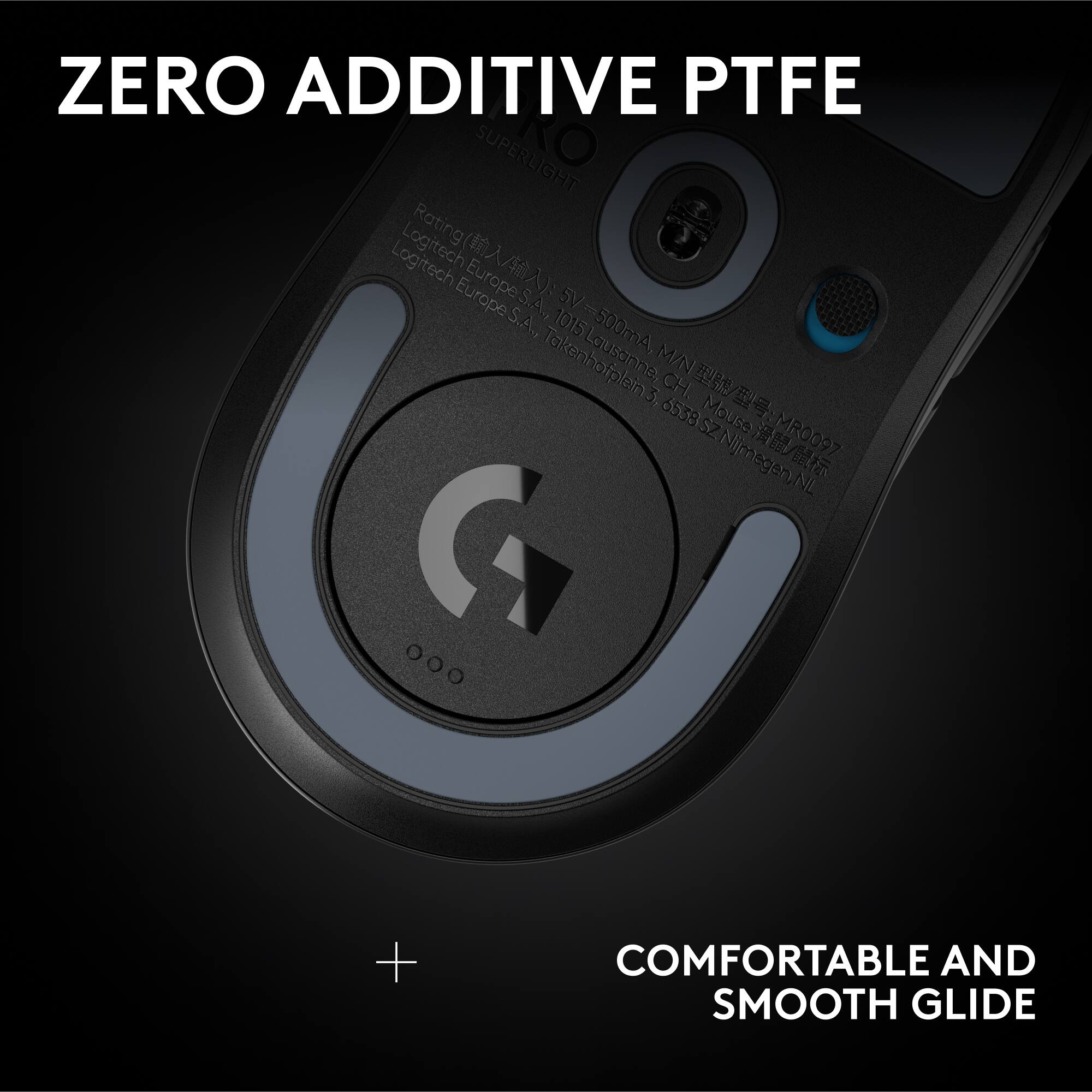 ZERO ADDITIVE PTFE

SUPERLIGHT

Rating: 5V 500mA

Logitech Europe S.A.
Logitech Europe S.A.
1015 Lausanne, CH
Mause MR0097
6538SZ Njmegegen, NL

COMFORTABLE AND SMOOTH GLIDE