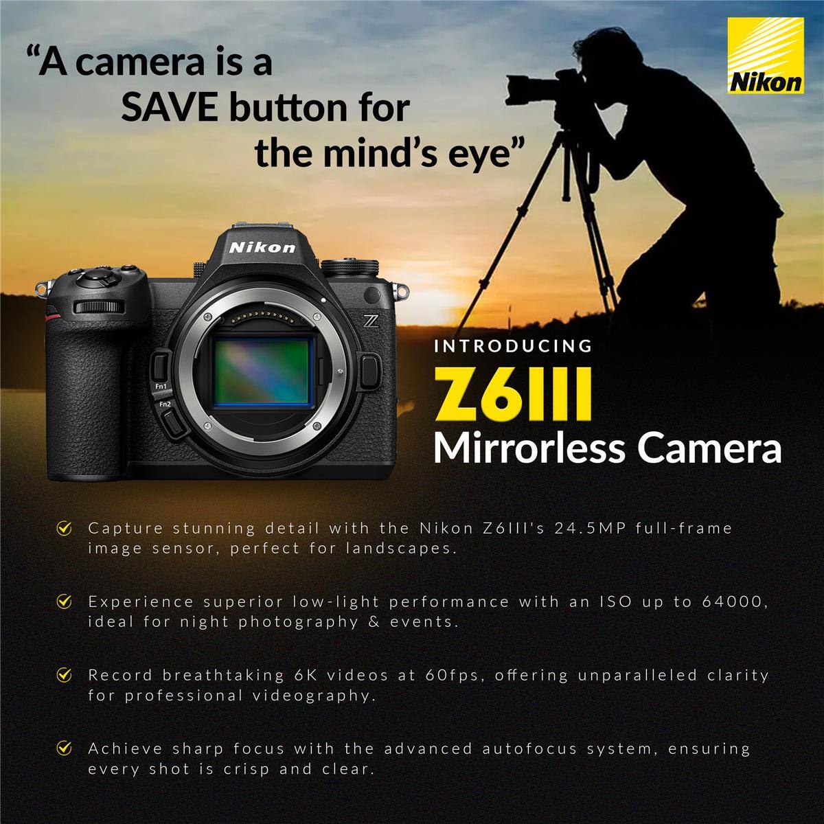 "A camera is a SAVE button for the mind's eye" Nikon

INTRODUCING Z6II Mirrorless Camera

Capture stunning detail with the Nikon Z6II's 24.5MP full-frame image sensor, perfect for landscapes.

Experience superior low-light performance with an ISO up to 64000, ideal for night photography & events.

Record breathtaking 6K videos at 60fps, offering unparalleled clarity for professional videography.

Achieve sharp focus with the advanced autofocus system, ensuring every shot is crisp and clear.