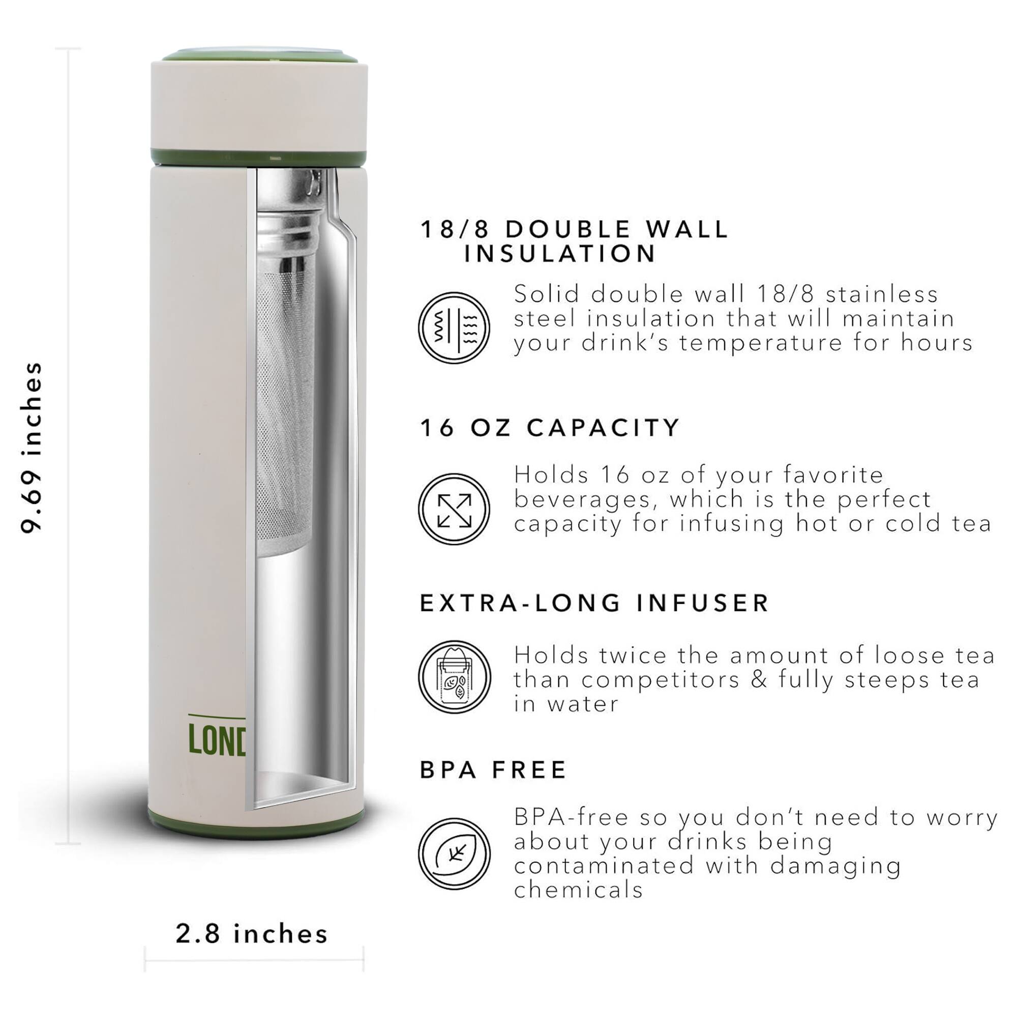 18/8 DOUBLE WALL INSULATION 9.69 inches Solid double wall 18/8 stainless steel insulation that will maintain your drink's temperature for hours 16 OZ CAPACITY Holds 16 oz of your favorite beverages, which is the perfect capacity for infusing hot or cold tea EXTRA-LONG INFUSER Holds twice the amount of loose tea than competitors & fully steeps tea in water BPA FREE BPA-free so you don't need to worry about your drinks being contaminated with damaging chemicals 2.8 inches