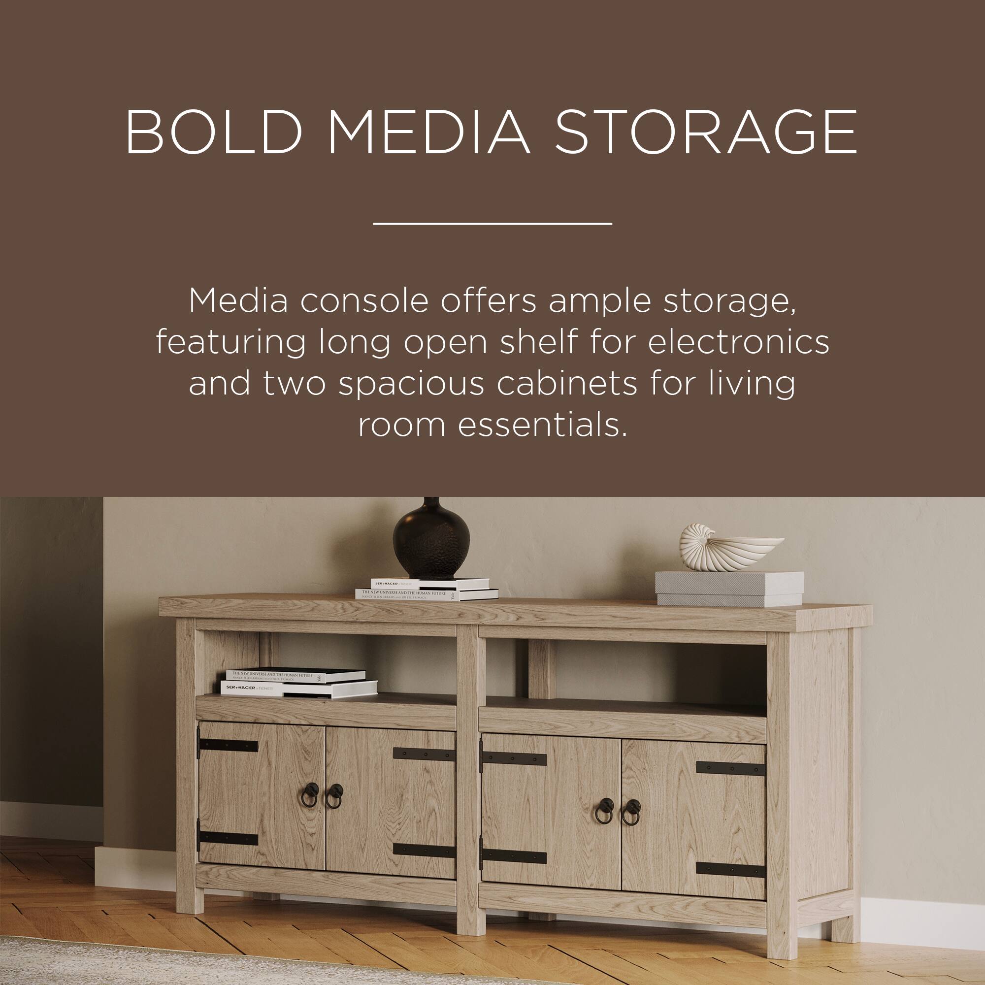 BOLD MEDIA STORAGE

Media console offers ample storage, featuring long open shelf for electronics and two spacious cabinets for living room essentials.