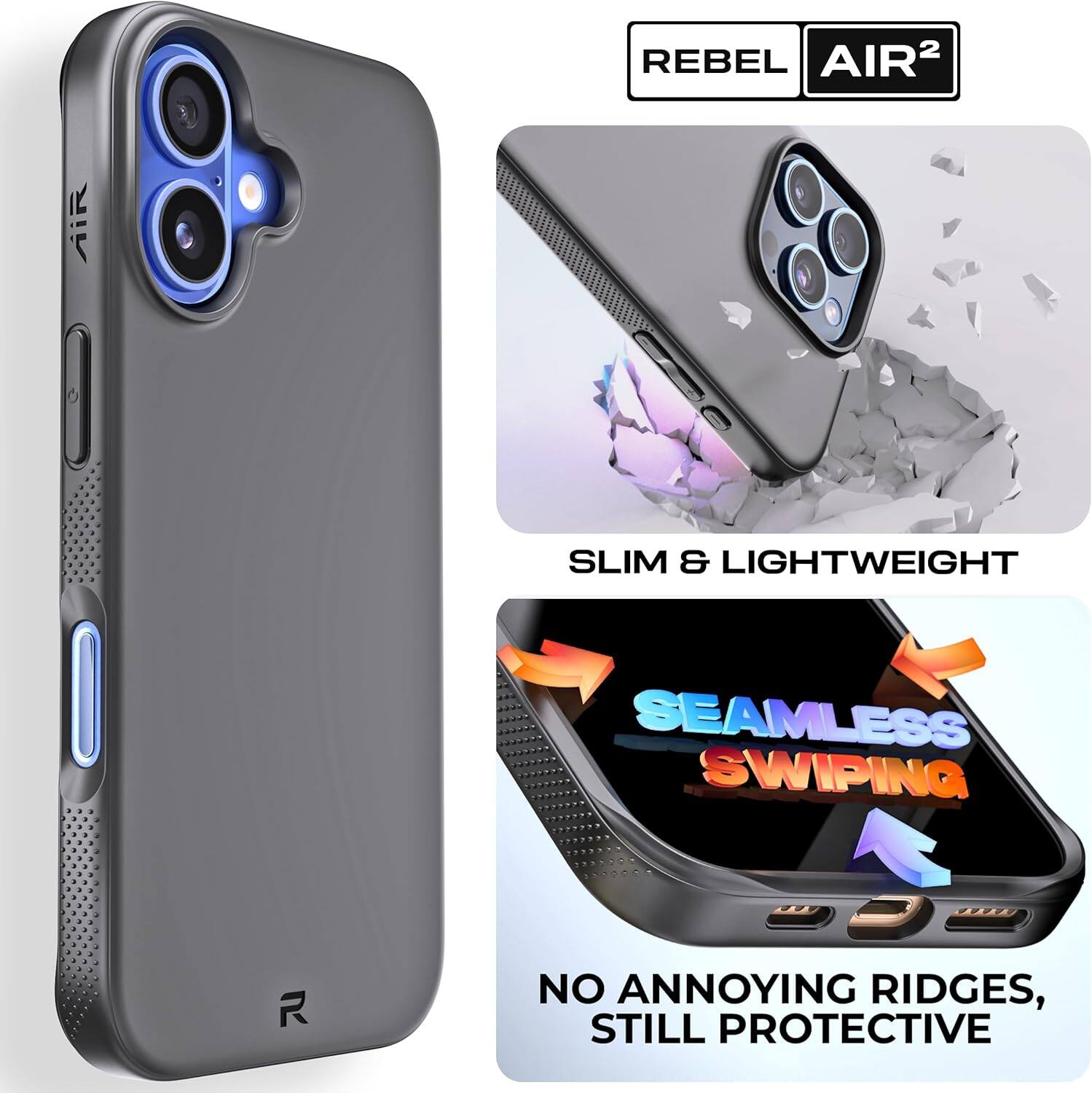 REBEL AIR²

SLIM & LIGHTWEIGHT

SEAMLESS SWIPING

NO ANNOYING RIDGES, STILL PROTECTIVE