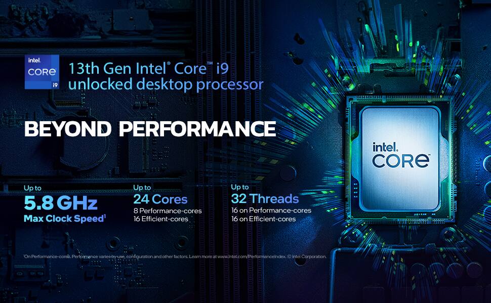 13th Gen Intel Core™ i9 unlocked desktop processor  
BEYOND PERFORMANCE  

Up to 5.8 GHz Max Clock Speed  
Up to 24 Cores  
8 Performance-cores  
16 Efficient-cores  
Up to 32 Threads  
16 on Performance-cores  
16 on Efficient-cores  

Performance varies by use, configuration, and other factors. Learn more at www.Intel.com/PerformanceIndex.  
Intel Corporation.