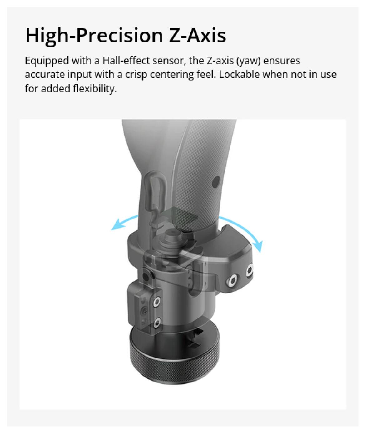 High-Precision Z-Axis

Equipped with a Hall-effect sensor, the Z-axis (yaw) ensures accurate input with a crisp centering feel. Lockable when not in use for added flexibility.