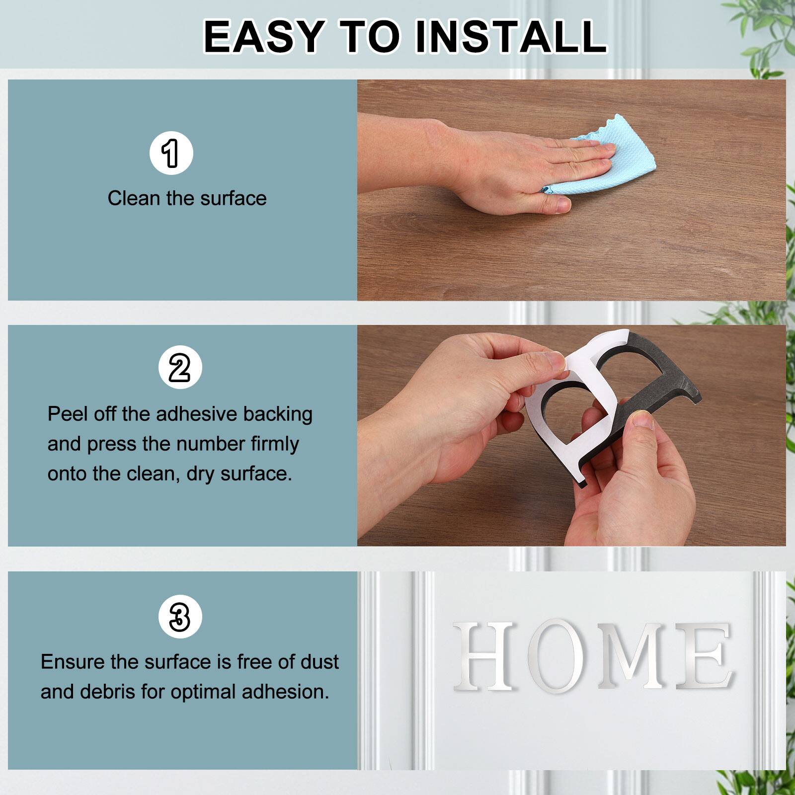 EASY TO INSTALL

1. Clean the surface
2. Peel off the adhesive backing and press the number firmly onto the clean, dry surface.
3. Ensure the surface is free of dust and debris for optimal adhesion.

B HOME