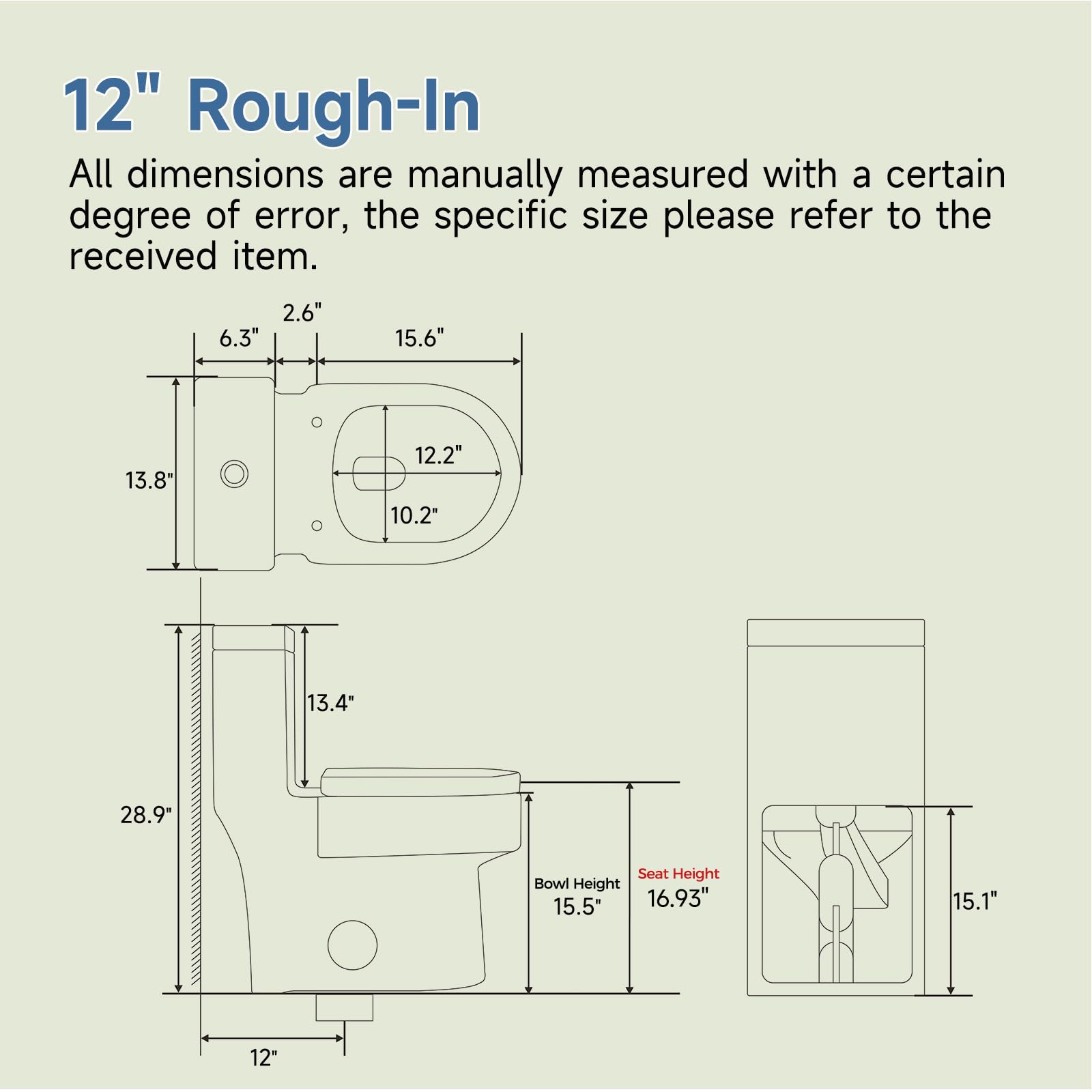 12" Rough-In

All dimensions are manually measured with a certain degree of error, the specific size please refer to the received item.

- 2.6"
- 6.3"
- 15.6"
- 13.8"
- 12.2"
- 10.2"
- 13.4"
- 28.9"
- Seat Height: 16.93"
- Bowl Height: 15.5"
- 15.1"
- 12"