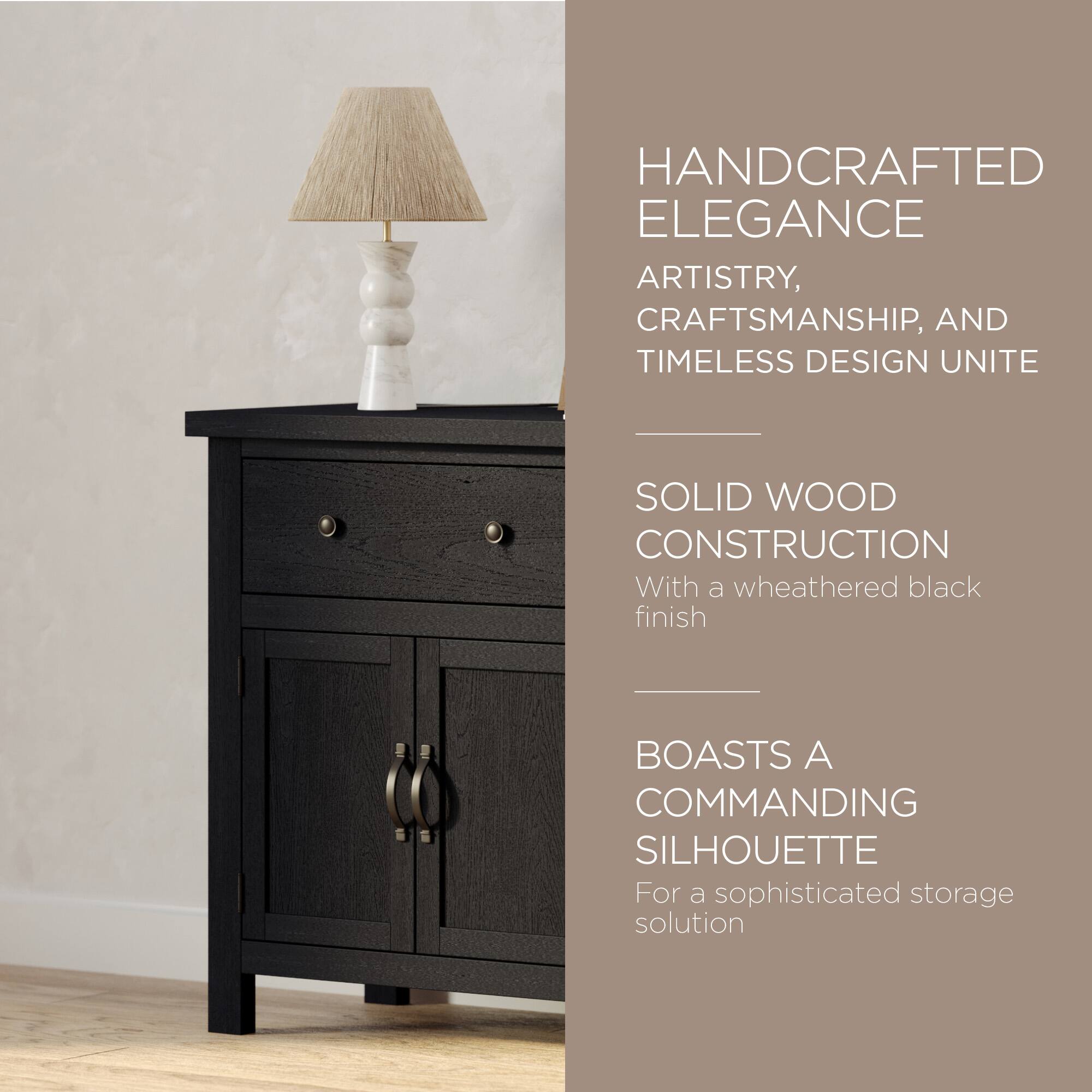 HANDCRAFTED ELEGANCE  
ARTISTRY, CRAFTSMANSHIP, AND TIMELESS DESIGN UNITE  

SOLID WOOD CONSTRUCTION  
With a weathered black finish  

BOASTS A COMMANDING SILHOUETTE  
For a sophisticated storage solution