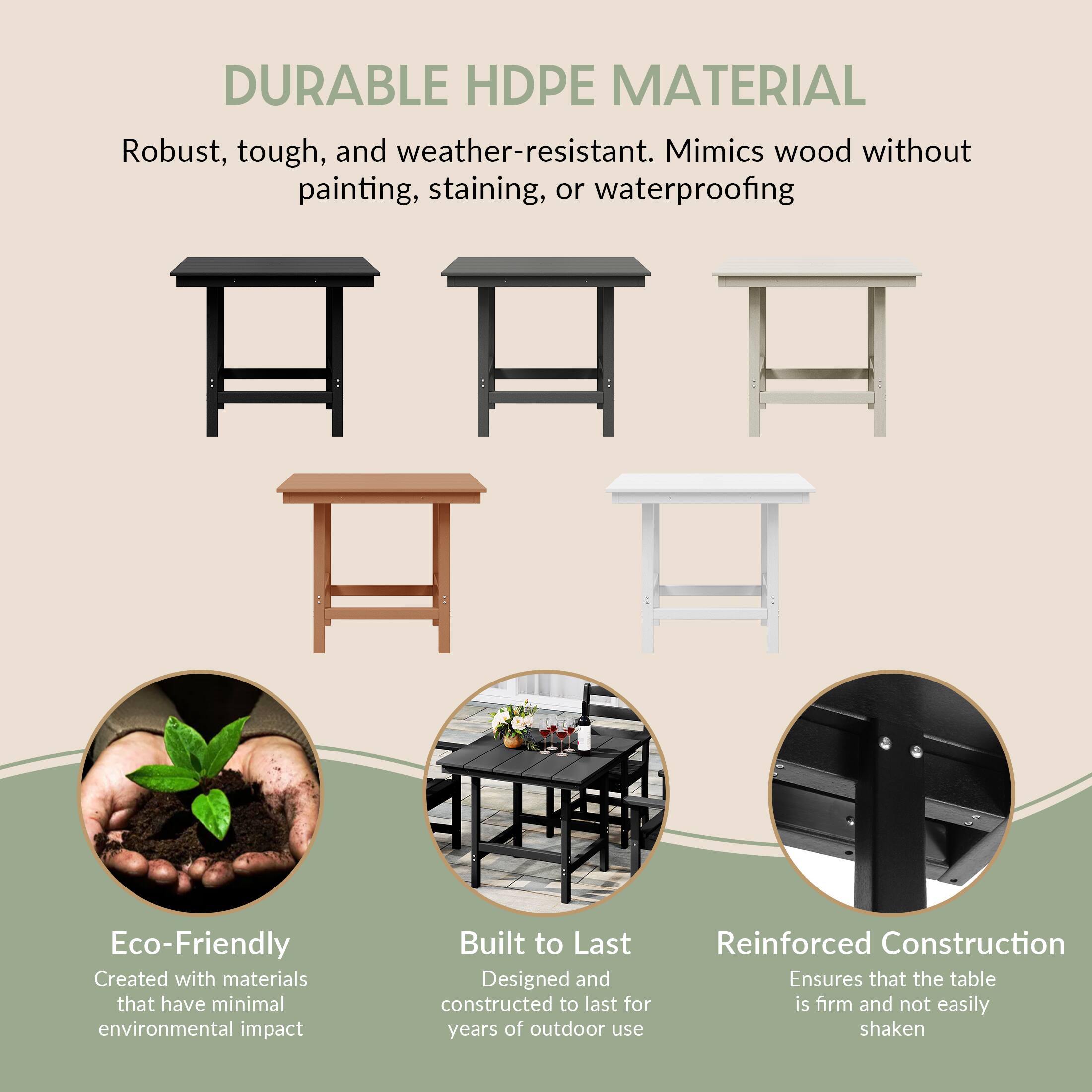 DURABLE HDPE MATERIAL  
Robust, tough, and weather-resistant. Mimics wood without painting, staining, or waterproofing  

Eco-Friendly  
Created with materials that have minimal environmental impact  

Built to Last  
Designed and constructed to last for years of outdoor use  

Reinforced Construction  
Ensures that the table is firm and not easily shaken