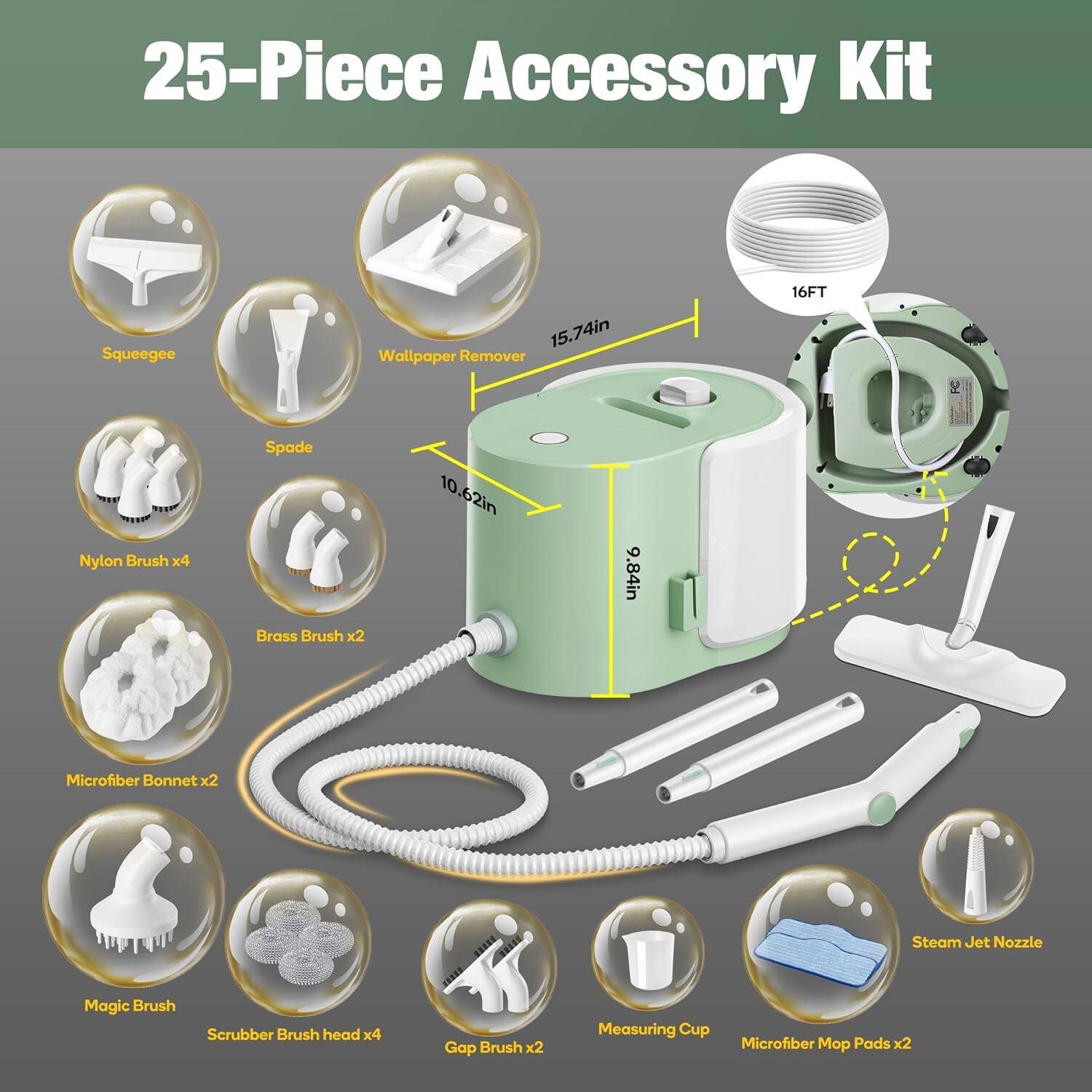 25-Piece Accessory Kit  
- Squeegee  
- Wallpaper Remover  
- 16FT Nylon Brush x4  
- Spade  
- Brass Brush x2  
- Microfiber Bonnet x2  
- Magic Brush  
- Scrubber Brush head x4  
- Gap Brush x2  
- Measuring Cup  
- Steam Jet Nozzle  
- Microfiber Mop Pads x2