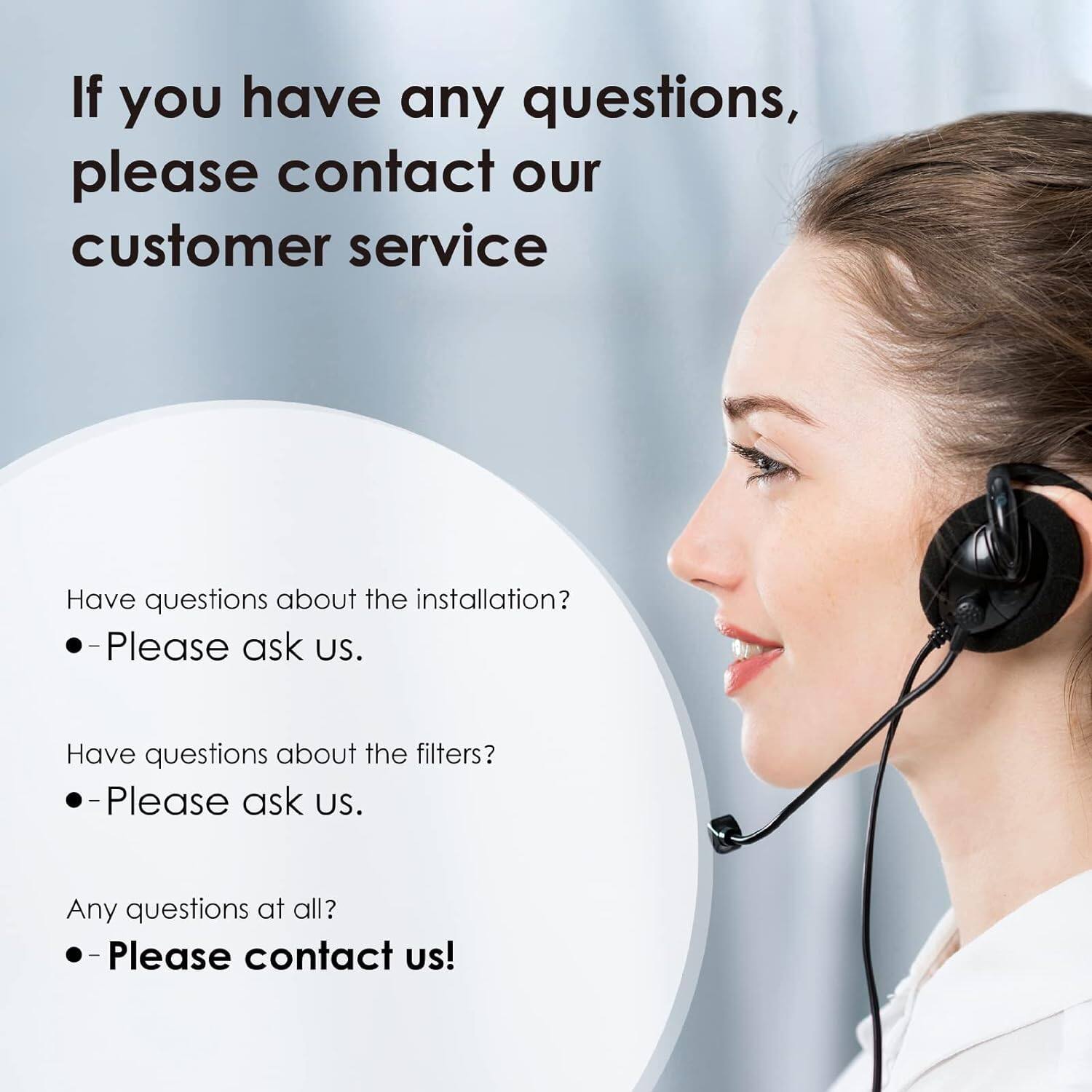 If you have any questions, please contact our customer service.

- Have questions about the installation? Please ask us.
- Have questions about the filters? Please ask us.
- Any questions at all? Please contact us!