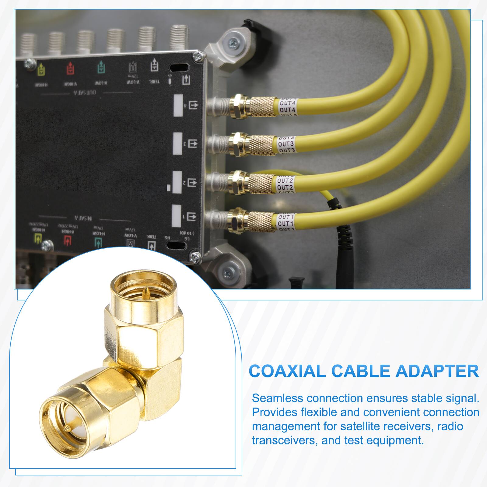 MOTH SAT OUT  
EMI NOTA  
TERR.  
OUT4 OUT4 OUT  
J E  
0013 OUT3 OUT3  
2 E  
OUT2 OUT2 ?  
SAT N FM NOIN H-LOW  
FAT V-LOW I  
TEAR.  
we  
E lapest re  
OUT1 OUT1 OUT  
COAXIAL CABLE ADAPTER  
Seamless connection ensures stable signal. Provides flexible and convenient connection management for satellite receivers, radio transceivers, and test equipment.