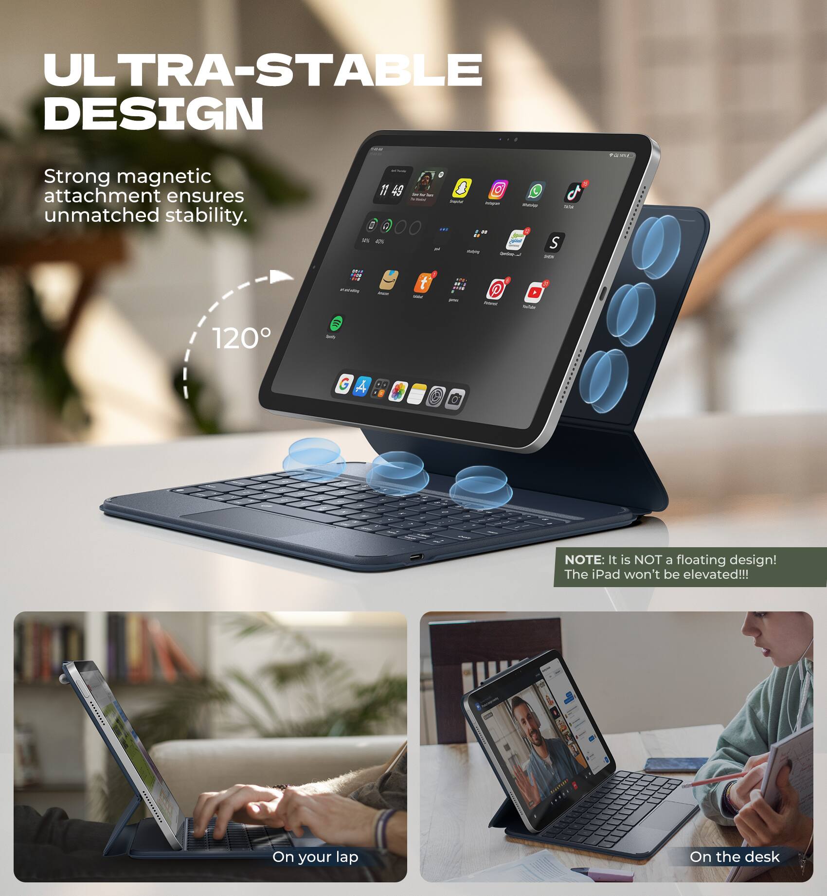 ULTRA-STABLE DESIGN

Strong magnetic attachment ensures unmatched stability.

120°

NOTE: It is NOT a floating design! The iPad won't be elevated!!!

On your lap

On the desk