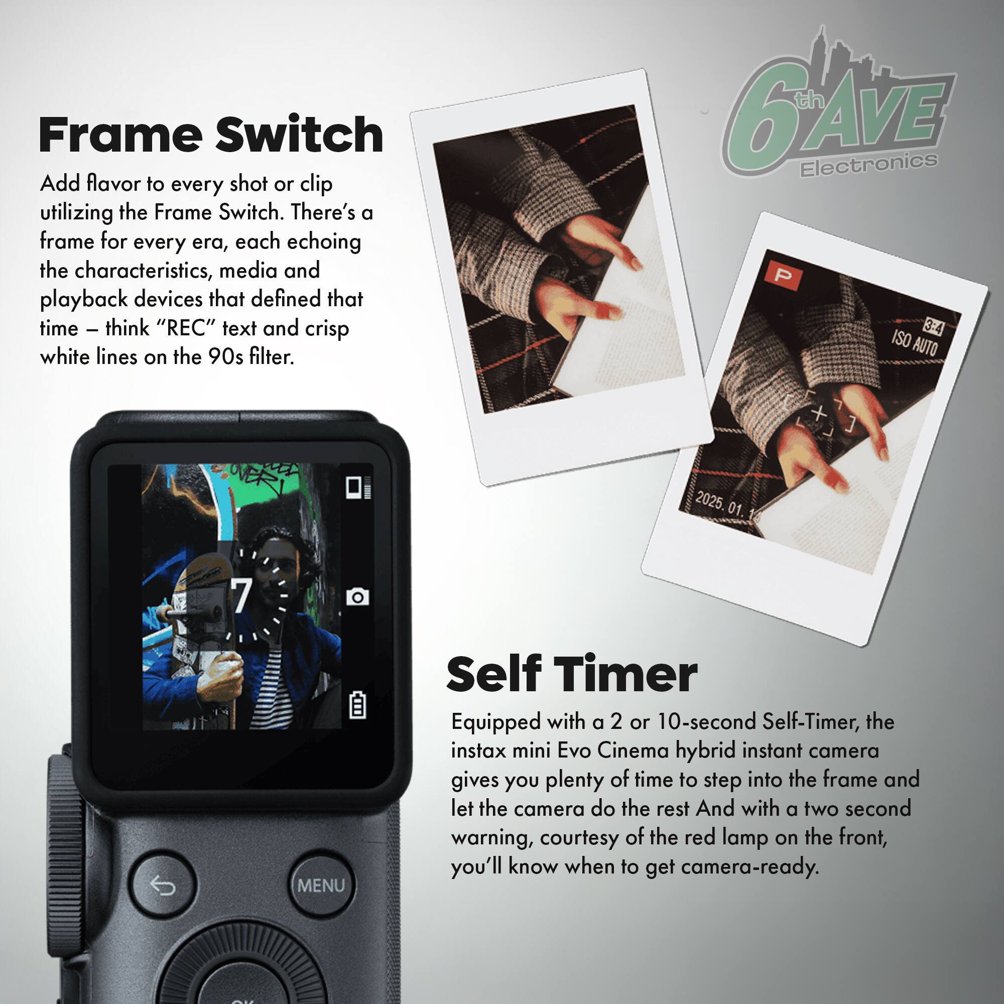 Frame Switch  
Add flavor to every shot or clip utilizing the Frame Switch. There's a frame for every era, each echoing the characteristics, media and playback devices that defined that time - think "REC" text and crisp white lines on the 90s filter.  

Self Timer  
Equipped with a 2 or 10-second Self-Timer, the instax mini Evo Cinema hybrid instant camera gives you plenty of time to step into the frame and let the camera do the rest. And with a two-second warning, courtesy of the red lamp on the front, you'll know when to get camera-ready.