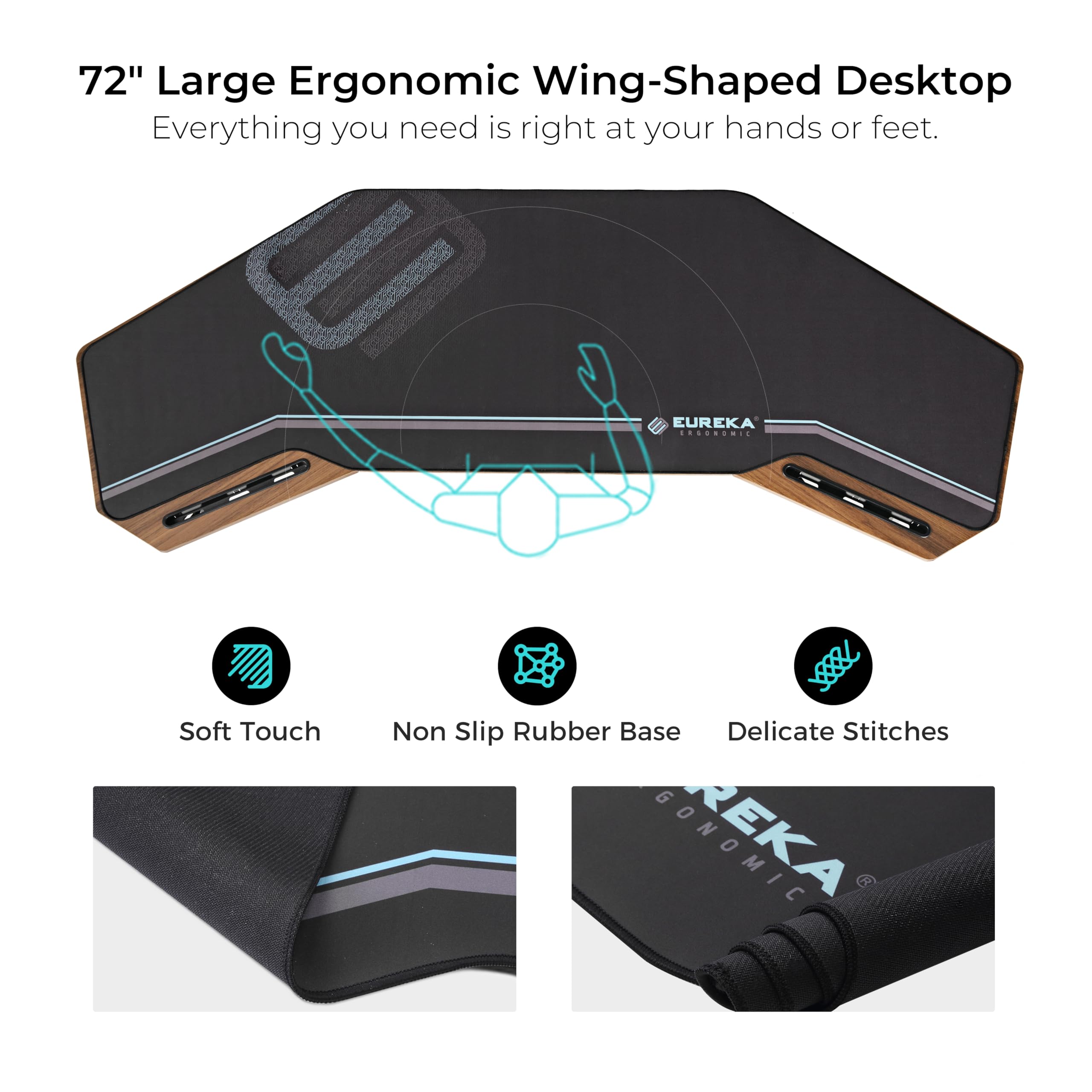 72" Large Ergonomic Wing-Shaped Desktop
Everything you need is right at your hands or feet.
EUREKA
Soft Touch
Non Slip Rubber Base
Delicate Stitches
GONOMIC