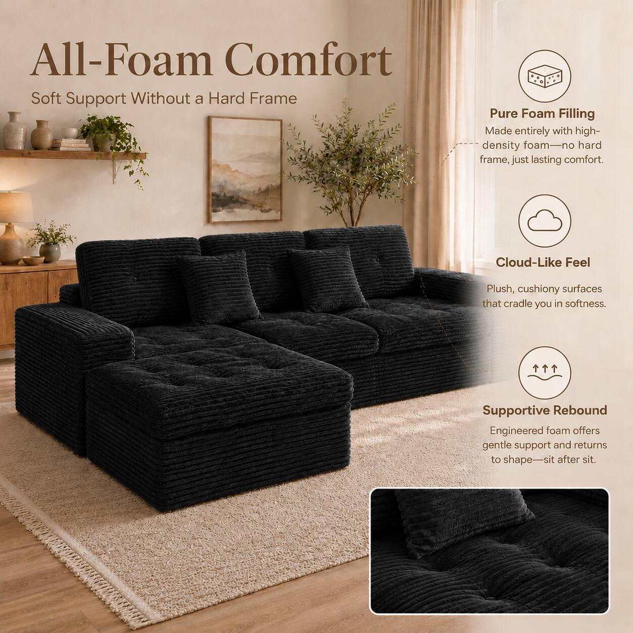 All-Foam Comfort  
Soft Support Without a Hard Frame  

Pure Foam Filling  
Made entirely with high-density foam—no hard frame, just lasting comfort.  

Cloud-Like Feel  
Plush, cushiony surfaces that cradle you in softness.  

Supportive Rebound  
Engineered foam offers gentle support and returns to shape—sit after sit.