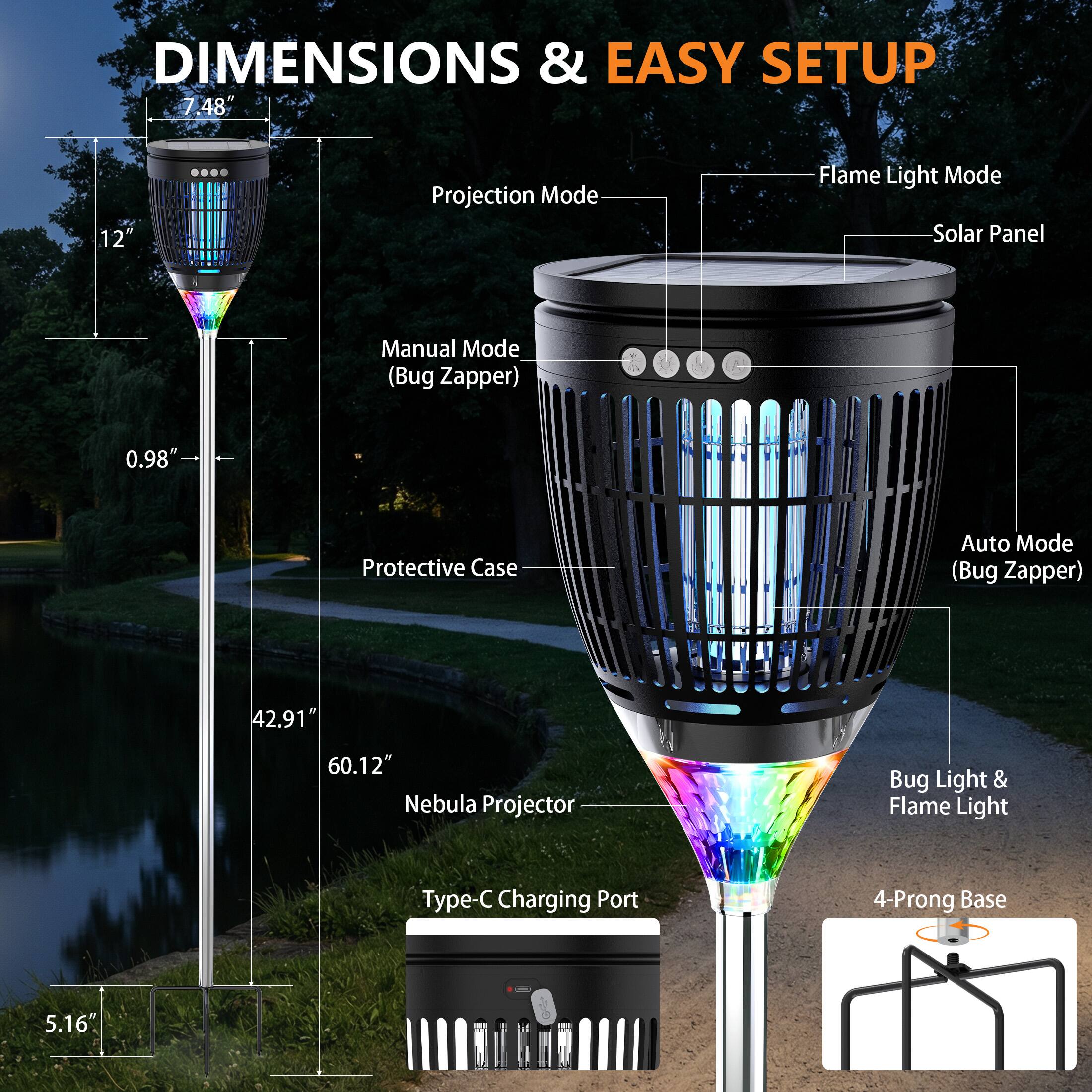 DIMENSIONS & EASY SETUP

- 7.48" Projection Mode
- 12" Flame Light Mode
- 0.98" Protective Case
- 42.91" Auto Mode (Bug Zapper)
- 60.12" Nebula Projector
- 5.16" Type-C Charging Port
- 4-Prong Base

Features:
- Solar Panel
- Manual Mode (Bug Zapper)
- Auto Mode (Bug Zapper)
- Bug Light & Flame Light